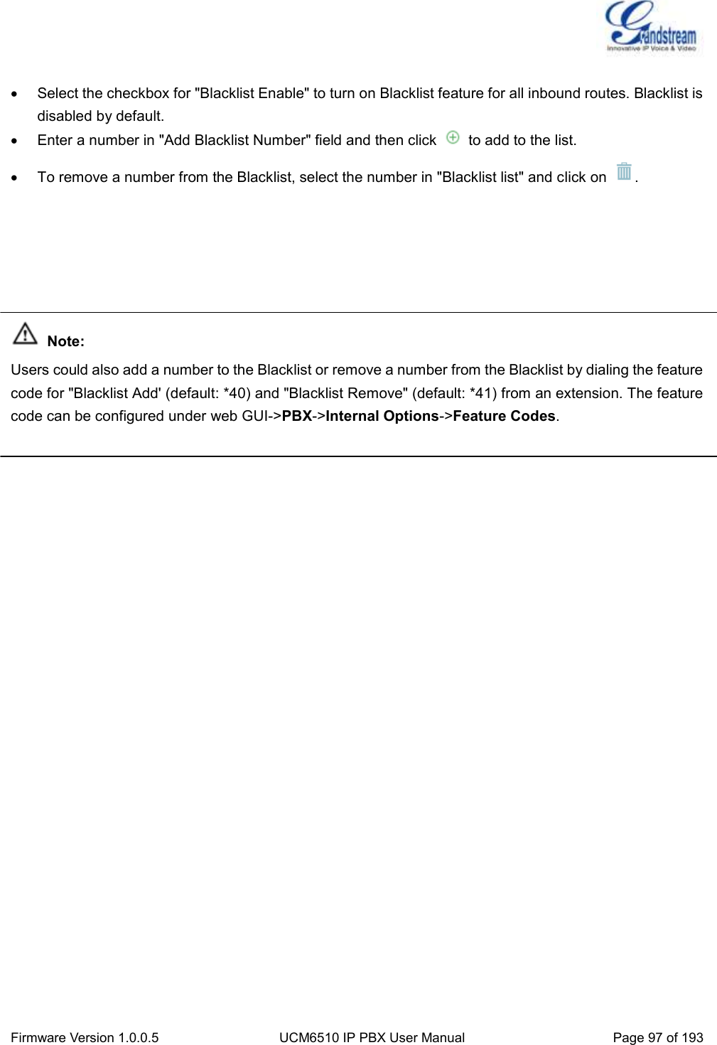  Firmware Version 1.0.0.5 UCM6510 IP PBX User Manual Page 97 of 193     Select the checkbox for &quot;Blacklist Enable&quot; to turn on Blacklist feature for all inbound routes. Blacklist is disabled by default.   Enter a number in &quot;Add Blacklist Number&quot; field and then click    to add to the list.   To remove a number from the Blacklist, select the number in &quot;Blacklist list&quot; and click on  .       Note: Users could also add a number to the Blacklist or remove a number from the Blacklist by dialing the feature code for &quot;Blacklist Add&apos; (default: *40) and &quot;Blacklist Remove&quot; (default: *41) from an extension. The feature code can be configured under web GUI-&gt;PBX-&gt;Internal Options-&gt;Feature Codes.   