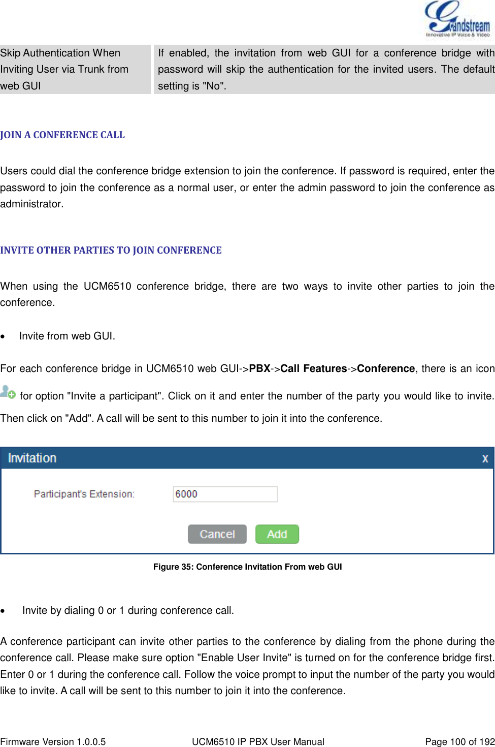  Firmware Version 1.0.0.5 UCM6510 IP PBX User Manual Page 100 of 192  Skip Authentication When Inviting User via Trunk from web GUI If  enabled,  the  invitation  from  web  GUI  for  a  conference  bridge  with password will skip the authentication for the invited users. The default setting is &quot;No&quot;.  JOIN A CONFERENCE CALL  Users could dial the conference bridge extension to join the conference. If password is required, enter the password to join the conference as a normal user, or enter the admin password to join the conference as administrator.  INVITE OTHER PARTIES TO JOIN CONFERENCE  When  using  the  UCM6510  conference  bridge,  there  are  two  ways  to  invite  other  parties  to  join  the conference.    Invite from web GUI.  For each conference bridge in UCM6510 web GUI-&gt;PBX-&gt;Call Features-&gt;Conference, there is an icon   for option &quot;Invite a participant&quot;. Click on it and enter the number of the party you would like to invite. Then click on &quot;Add&quot;. A call will be sent to this number to join it into the conference.    Figure 35: Conference Invitation From web GUI     Invite by dialing 0 or 1 during conference call.  A conference participant can invite other parties to the conference by dialing from the phone during the conference call. Please make sure option &quot;Enable User Invite&quot; is turned on for the conference bridge first. Enter 0 or 1 during the conference call. Follow the voice prompt to input the number of the party you would like to invite. A call will be sent to this number to join it into the conference.  