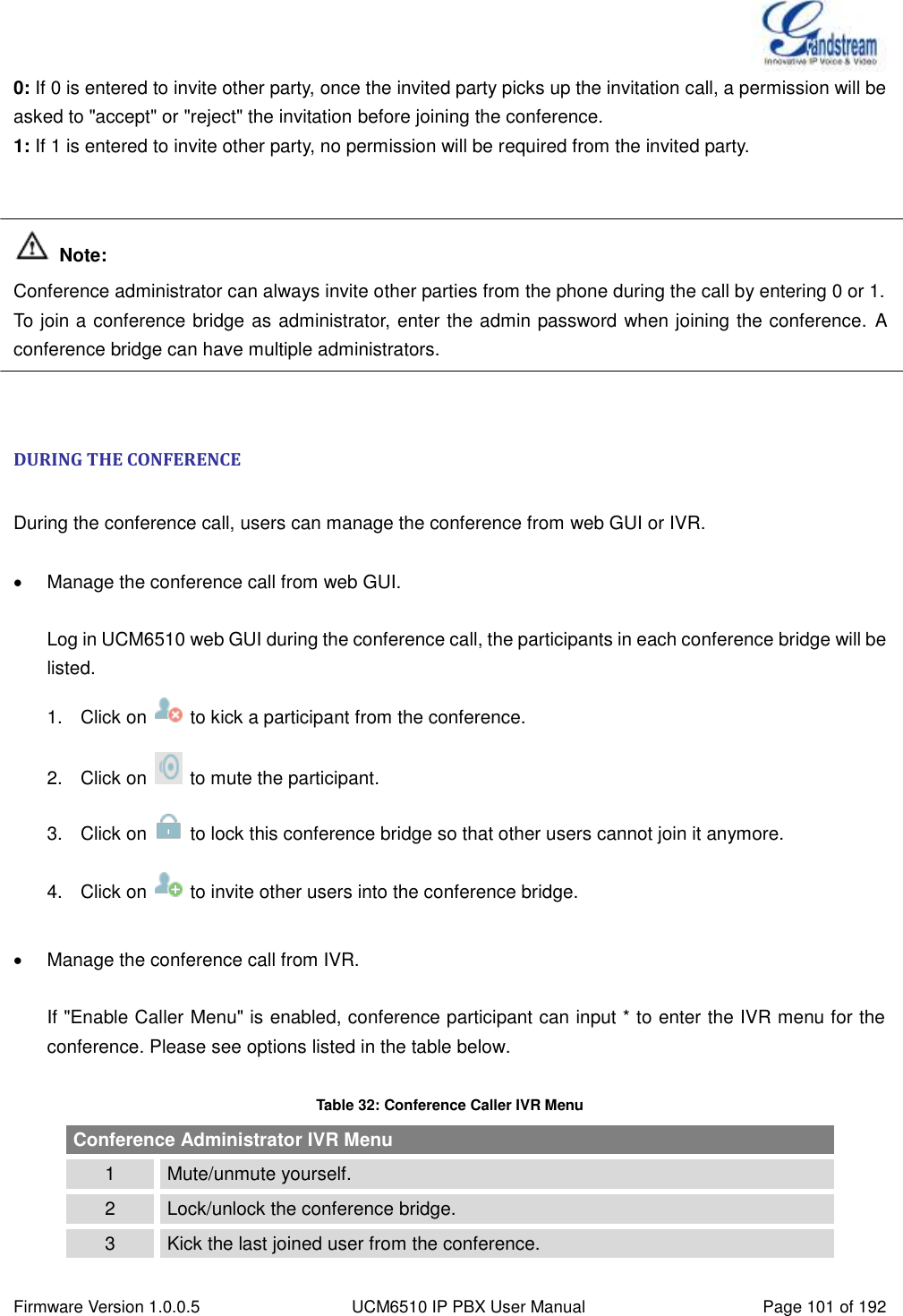  Firmware Version 1.0.0.5 UCM6510 IP PBX User Manual Page 101 of 192  0: If 0 is entered to invite other party, once the invited party picks up the invitation call, a permission will be asked to &quot;accept&quot; or &quot;reject&quot; the invitation before joining the conference.   1: If 1 is entered to invite other party, no permission will be required from the invited party.    Note: Conference administrator can always invite other parties from the phone during the call by entering 0 or 1. To join a conference bridge as administrator, enter the admin password when joining the conference. A conference bridge can have multiple administrators.   DURING THE CONFERENCE  During the conference call, users can manage the conference from web GUI or IVR.   Manage the conference call from web GUI.  Log in UCM6510 web GUI during the conference call, the participants in each conference bridge will be listed. 1.  Click on    to kick a participant from the conference. 2.  Click on    to mute the participant. 3.  Click on    to lock this conference bridge so that other users cannot join it anymore. 4.  Click on    to invite other users into the conference bridge.    Manage the conference call from IVR.  If &quot;Enable Caller Menu&quot; is enabled, conference participant can input * to enter the IVR menu for the conference. Please see options listed in the table below.  Table 32: Conference Caller IVR Menu Conference Administrator IVR Menu 1 Mute/unmute yourself. 2 Lock/unlock the conference bridge. 3 Kick the last joined user from the conference. 