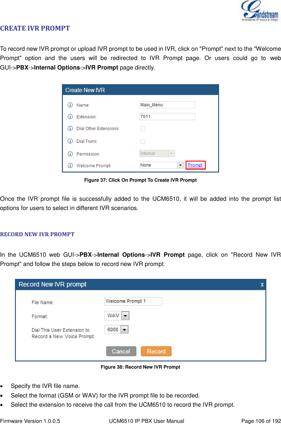  Firmware Version 1.0.0.5 UCM6510 IP PBX User Manual Page 106 of 192  CREATE IVR PROMPT  To record new IVR prompt or upload IVR prompt to be used in IVR, click on &quot;Prompt&quot; next to the &quot;Welcome Prompt&quot;  option  and  the  users  will  be  redirected  to  IVR  Prompt  page.  Or  users  could  go  to  web GUI-&gt;PBX-&gt;Internal Options-&gt;IVR Prompt page directly.   Figure 37: Click On Prompt To Create IVR Prompt  Once  the  IVR  prompt  file  is  successfully  added  to  the  UCM6510,  it  will  be  added  into  the  prompt  list options for users to select in different IVR scenarios.  RECORD NEW IVR PROMPT  In  the  UCM6510  web  GUI-&gt;PBX-&gt;Internal  Options-&gt;IVR  Prompt  page,  click  on  &quot;Record  New  IVR Prompt&quot; and follow the steps below to record new IVR prompt.   Figure 38: Record New IVR Prompt    Specify the IVR file name.   Select the format (GSM or WAV) for the IVR prompt file to be recorded.   Select the extension to receive the call from the UCM6510 to record the IVR prompt. 