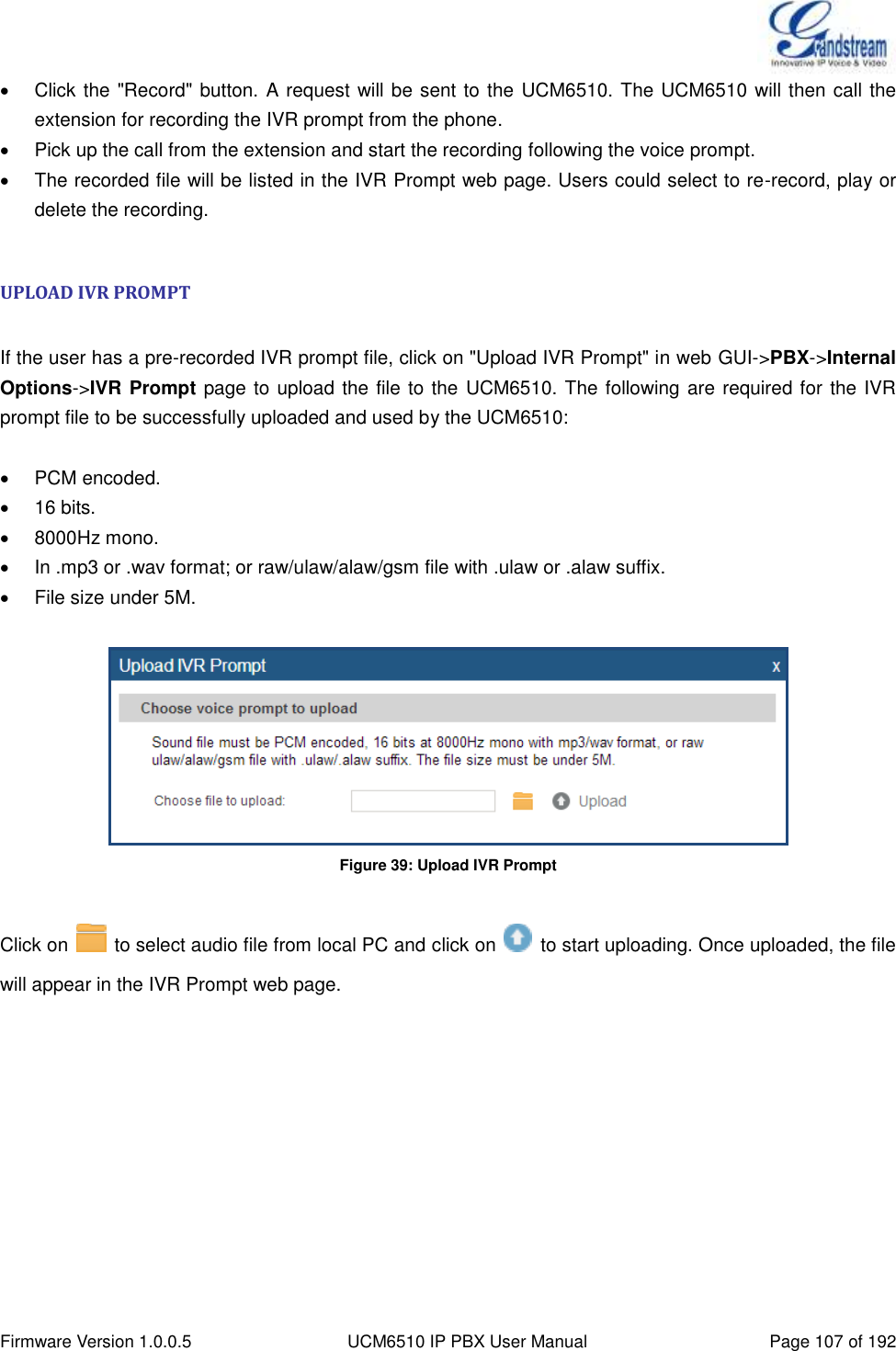  Firmware Version 1.0.0.5 UCM6510 IP PBX User Manual Page 107 of 192    Click the &quot;Record&quot; button. A request will be sent to the UCM6510. The UCM6510 will then call the extension for recording the IVR prompt from the phone.   Pick up the call from the extension and start the recording following the voice prompt.   The recorded file will be listed in the IVR Prompt web page. Users could select to re-record, play or delete the recording.  UPLOAD IVR PROMPT  If the user has a pre-recorded IVR prompt file, click on &quot;Upload IVR Prompt&quot; in web GUI-&gt;PBX-&gt;Internal Options-&gt;IVR Prompt page to upload the file to the UCM6510. The following are required for the IVR prompt file to be successfully uploaded and used by the UCM6510:    PCM encoded.   16 bits.   8000Hz mono.   In .mp3 or .wav format; or raw/ulaw/alaw/gsm file with .ulaw or .alaw suffix.   File size under 5M.   Figure 39: Upload IVR Prompt  Click on    to select audio file from local PC and click on    to start uploading. Once uploaded, the file will appear in the IVR Prompt web page.  