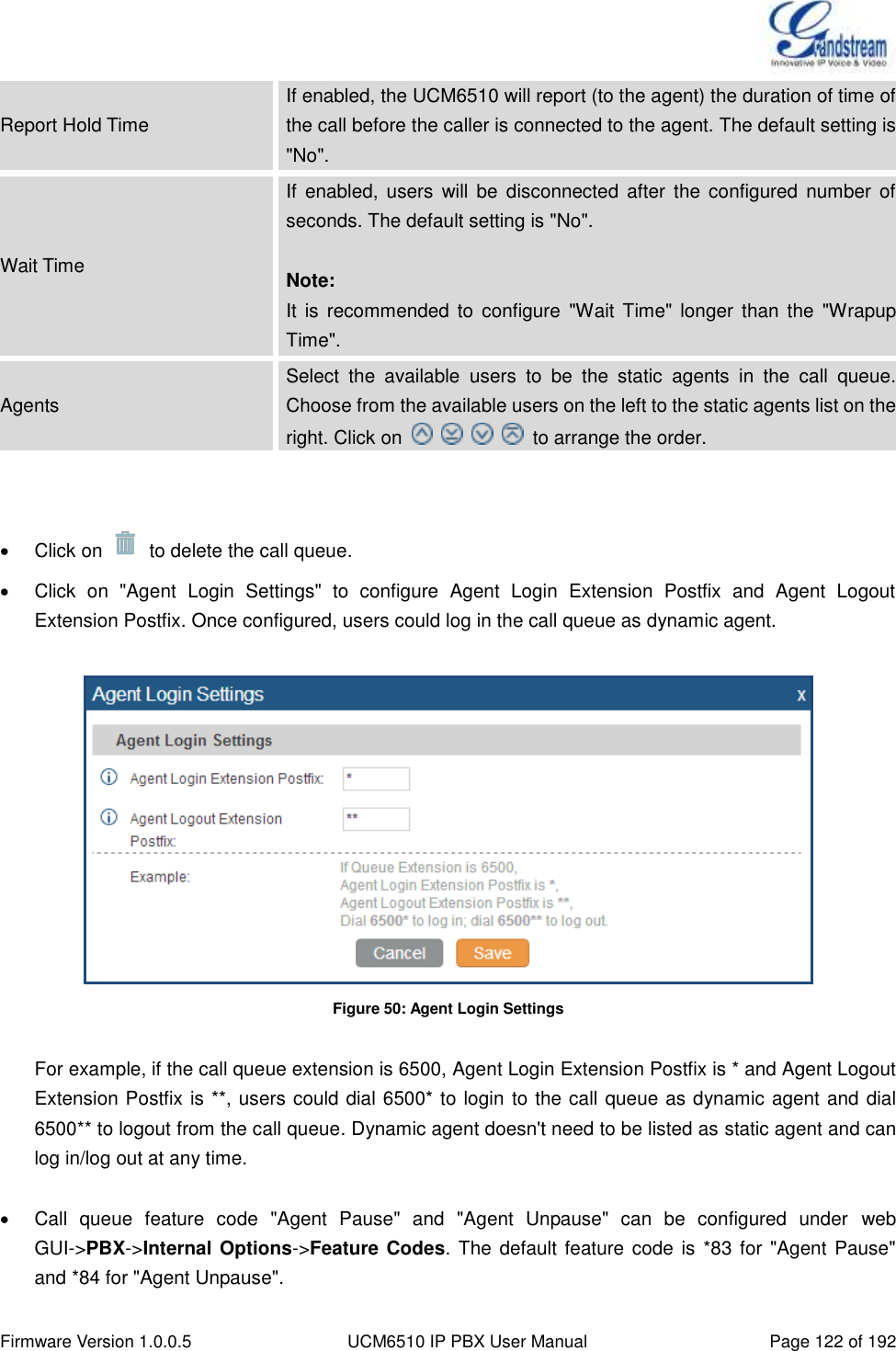  Firmware Version 1.0.0.5 UCM6510 IP PBX User Manual Page 122 of 192  Report Hold Time If enabled, the UCM6510 will report (to the agent) the duration of time of the call before the caller is connected to the agent. The default setting is &quot;No&quot;. Wait Time If  enabled,  users  will  be  disconnected  after  the configured  number  of seconds. The default setting is &quot;No&quot;.  Note: It is  recommended to  configure  &quot;Wait  Time&quot;  longer  than  the  &quot;Wrapup Time&quot;. Agents Select  the  available  users  to  be  the  static  agents  in  the  call  queue. Choose from the available users on the left to the static agents list on the right. Click on          to arrange the order.     Click on    to delete the call queue.   Click  on  &quot;Agent  Login  Settings&quot;  to  configure  Agent  Login  Extension  Postfix  and  Agent  Logout Extension Postfix. Once configured, users could log in the call queue as dynamic agent.   Figure 50: Agent Login Settings  For example, if the call queue extension is 6500, Agent Login Extension Postfix is * and Agent Logout Extension Postfix is **, users could dial 6500* to login  to the call queue as dynamic agent and dial 6500** to logout from the call queue. Dynamic agent doesn&apos;t need to be listed as static agent and can log in/log out at any time.    Call  queue  feature  code  &quot;Agent  Pause&quot;  and  &quot;Agent  Unpause&quot;  can  be  configured  under  web GUI-&gt;PBX-&gt;Internal Options-&gt;Feature Codes. The default feature code is *83 for &quot;Agent Pause&quot; and *84 for &quot;Agent Unpause&quot;. 