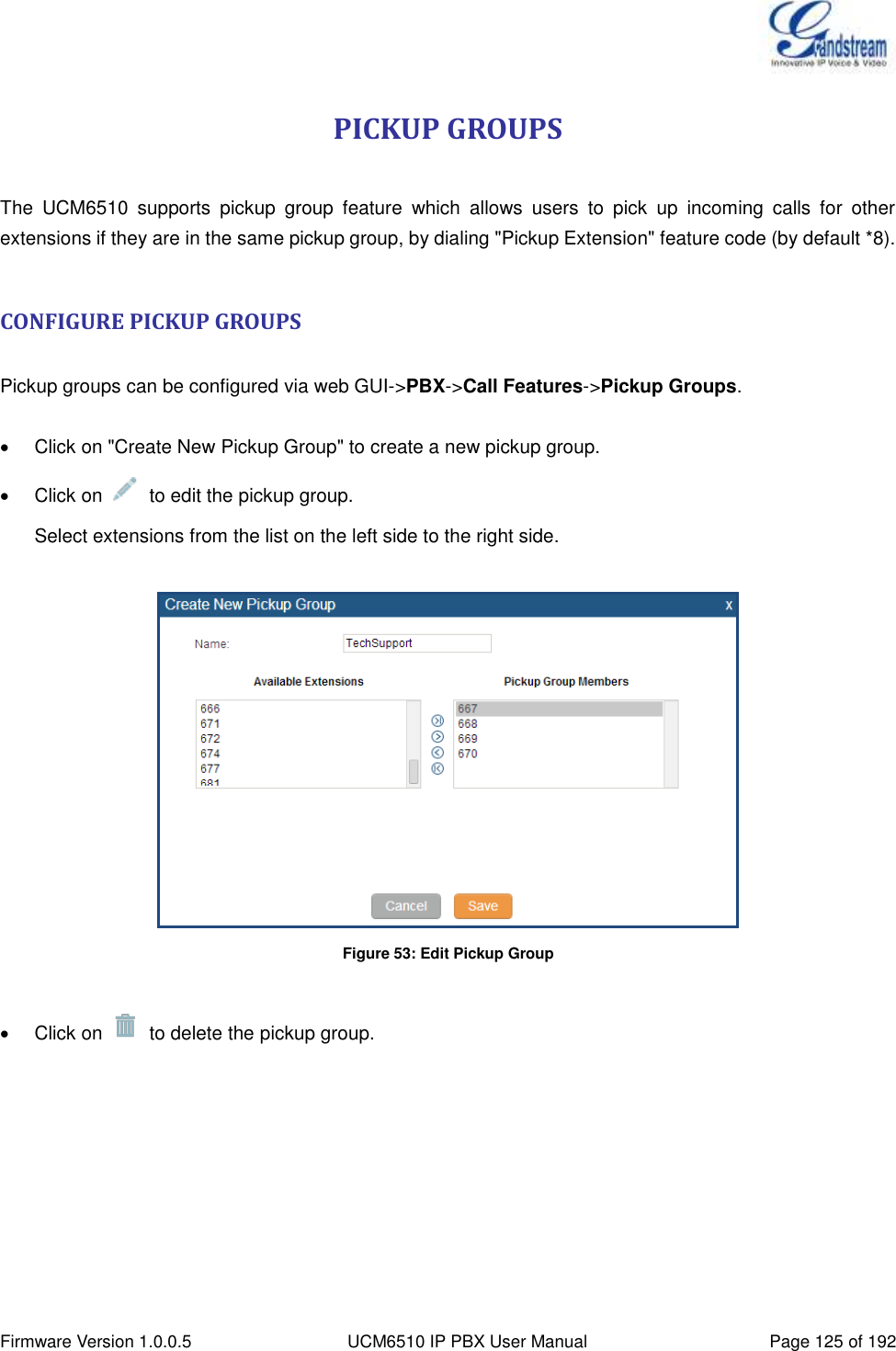  Firmware Version 1.0.0.5 UCM6510 IP PBX User Manual Page 125 of 192  PICKUP GROUPS  The  UCM6510  supports  pickup  group  feature  which  allows  users  to  pick  up  incoming  calls  for  other extensions if they are in the same pickup group, by dialing &quot;Pickup Extension&quot; feature code (by default *8).  CONFIGURE PICKUP GROUPS  Pickup groups can be configured via web GUI-&gt;PBX-&gt;Call Features-&gt;Pickup Groups.    Click on &quot;Create New Pickup Group&quot; to create a new pickup group.   Click on    to edit the pickup group. Select extensions from the list on the left side to the right side.   Figure 53: Edit Pickup Group    Click on    to delete the pickup group. 