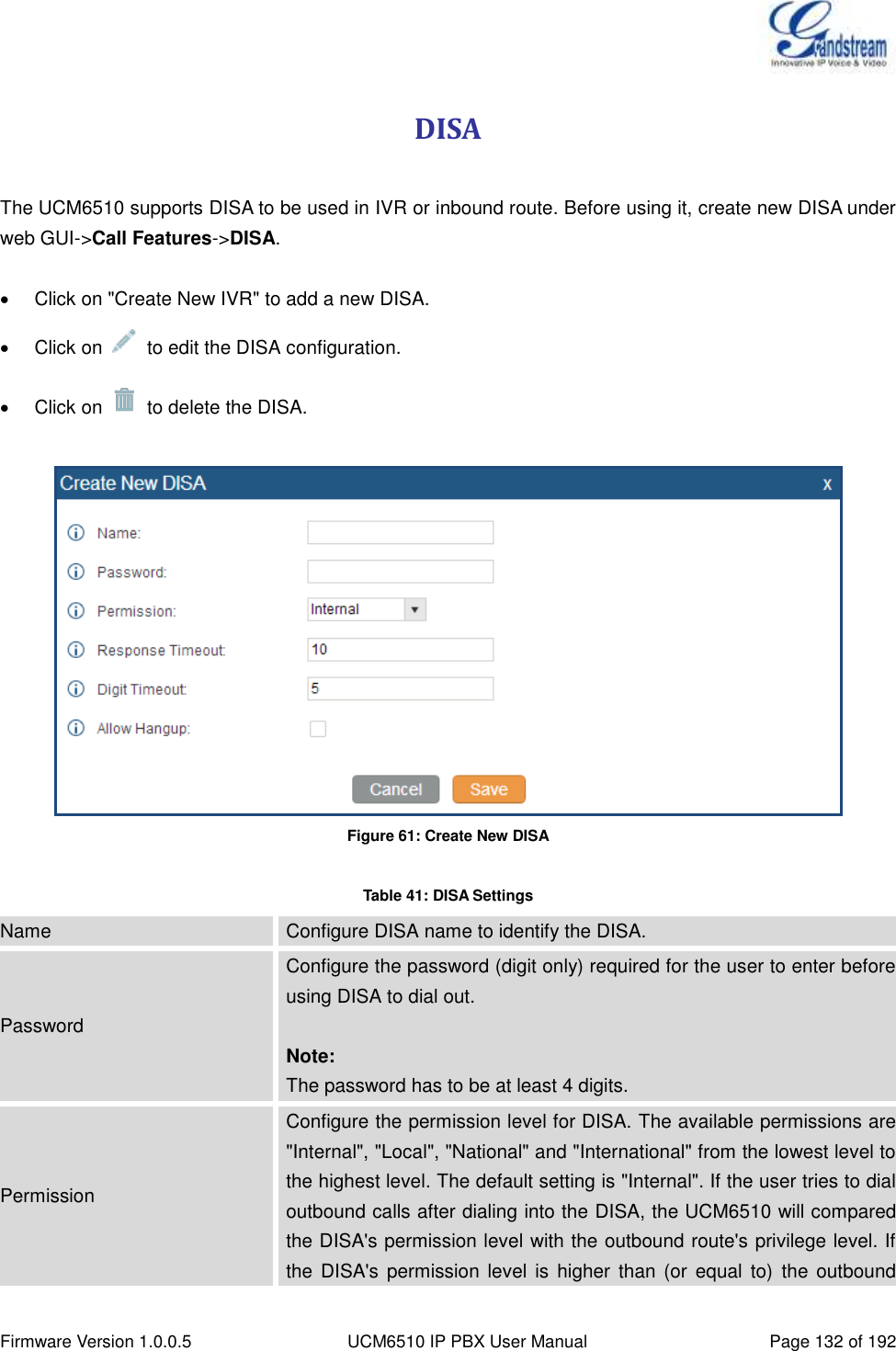  Firmware Version 1.0.0.5 UCM6510 IP PBX User Manual Page 132 of 192  DISA  The UCM6510 supports DISA to be used in IVR or inbound route. Before using it, create new DISA under web GUI-&gt;Call Features-&gt;DISA.    Click on &quot;Create New IVR&quot; to add a new DISA.   Click on    to edit the DISA configuration.   Click on    to delete the DISA.   Figure 61: Create New DISA  Table 41: DISA Settings Name Configure DISA name to identify the DISA. Password Configure the password (digit only) required for the user to enter before using DISA to dial out.  Note: The password has to be at least 4 digits. Permission Configure the permission level for DISA. The available permissions are &quot;Internal&quot;, &quot;Local&quot;, &quot;National&quot; and &quot;International&quot; from the lowest level to the highest level. The default setting is &quot;Internal&quot;. If the user tries to dial outbound calls after dialing into the DISA, the UCM6510 will compared the DISA&apos;s permission level with the outbound route&apos;s privilege level. If the  DISA&apos;s  permission level  is  higher  than  (or  equal  to) the  outbound 