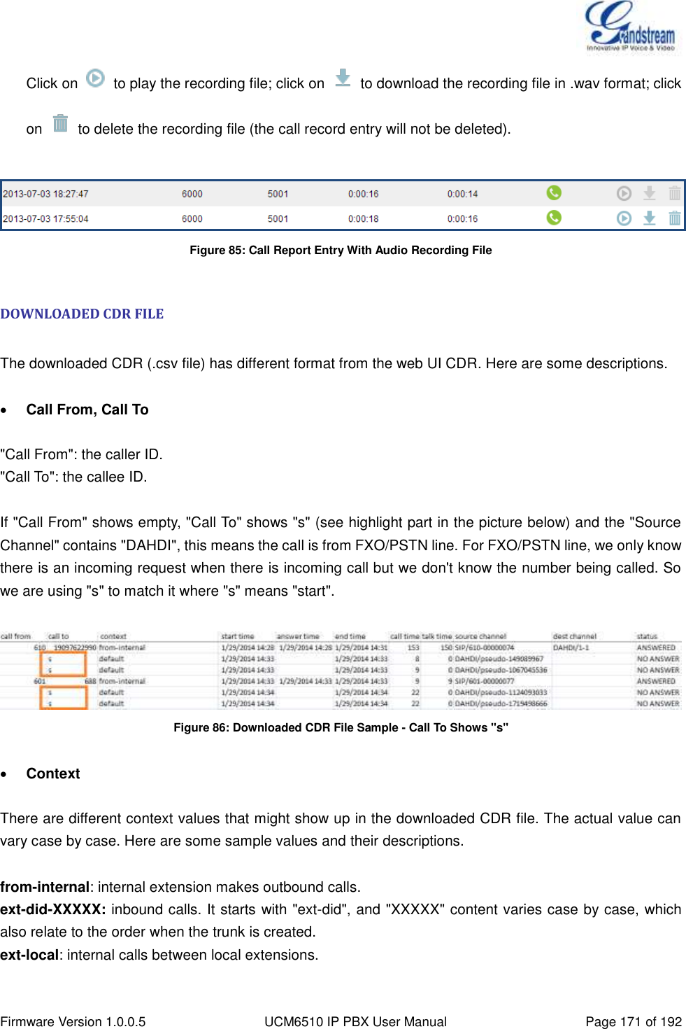  Firmware Version 1.0.0.5 UCM6510 IP PBX User Manual Page 171 of 192  Click on    to play the recording file; click on    to download the recording file in .wav format; click on    to delete the recording file (the call record entry will not be deleted).   Figure 85: Call Report Entry With Audio Recording File  DOWNLOADED CDR FILE  The downloaded CDR (.csv file) has different format from the web UI CDR. Here are some descriptions.   Call From, Call To  &quot;Call From&quot;: the caller ID. &quot;Call To&quot;: the callee ID.  If &quot;Call From&quot; shows empty, &quot;Call To&quot; shows &quot;s&quot; (see highlight part in the picture below) and the &quot;Source Channel&quot; contains &quot;DAHDI&quot;, this means the call is from FXO/PSTN line. For FXO/PSTN line, we only know there is an incoming request when there is incoming call but we don&apos;t know the number being called. So we are using &quot;s&quot; to match it where &quot;s&quot; means &quot;start&quot;.   Figure 86: Downloaded CDR File Sample - Call To Shows &quot;s&quot;   Context  There are different context values that might show up in the downloaded CDR file. The actual value can vary case by case. Here are some sample values and their descriptions.  from-internal: internal extension makes outbound calls. ext-did-XXXXX: inbound calls. It starts with &quot;ext-did&quot;, and &quot;XXXXX&quot; content varies case by case, which also relate to the order when the trunk is created. ext-local: internal calls between local extensions.  