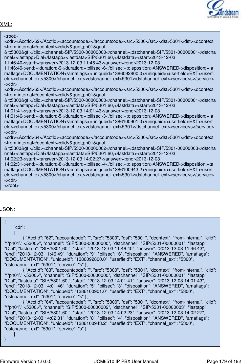  Firmware Version 1.0.0.5 UCM6510 IP PBX User Manual Page 179 of 192  XML:                       JSON:      &lt;root&gt; &lt;cdr&gt;&lt;AcctId&gt;62&lt;/AcctId&gt;&lt;accountcode&gt;&lt;/accountcode&gt;&lt;src&gt;5300&lt;/src&gt;&lt;dst&gt;5301&lt;/dst&gt;&lt;dcontext&gt;from-internal&lt;/dcontext&gt;&lt;clid&gt;&amp;quot;pn01&amp;quot; &amp;lt;5300&amp;gt;&lt;/clid&gt;&lt;channel&gt;SIP/5300-00000000&lt;/channel&gt;&lt;dstchannel&gt;SIP/5301-00000001&lt;/dstchannel&gt;&lt;lastapp&gt;Dial&lt;/lastapp&gt;&lt;lastdata&gt;SIP/5301,60,&lt;/lastdata&gt;&lt;start&gt;2013-12-03 11:46:40&lt;/start&gt;&lt;answer&gt;2013-12-03 11:46:43&lt;/answer&gt;&lt;end&gt;2013-12-03 11:46:49&lt;/end&gt;&lt;duration&gt;9&lt;/duration&gt;&lt;billsec&gt;6&lt;/billsec&gt;&lt;disposition&gt;ANSWERED&lt;/disposition&gt;&lt;amaflags&gt;DOCUMENTATION&lt;/amaflags&gt;&lt;uniqueid&gt;1386092800.0&lt;/uniqueid&gt;&lt;userfield&gt;EXT&lt;/userfield&gt;&lt;channel_ext&gt;5300&lt;/channel_ext&gt;&lt;dstchannel_ext&gt;5301&lt;/dstchannel_ext&gt;&lt;service&gt;s&lt;/service&gt;&lt;/cdr&gt; &lt;cdr&gt;&lt;AcctId&gt;63&lt;/AcctId&gt;&lt;accountcode&gt;&lt;/accountcode&gt;&lt;src&gt;5300&lt;/src&gt;&lt;dst&gt;5301&lt;/dst&gt;&lt;dcontext&gt;from-internal&lt;/dcontext&gt;&lt;clid&gt;&amp;quot;pn01&amp;quot; &amp;lt;5300&amp;gt;&lt;/clid&gt;&lt;channel&gt;SIP/5300-00000000&lt;/channel&gt;&lt;dstchannel&gt;SIP/5301-00000001&lt;/dstchannel&gt;&lt;lastapp&gt;Dial&lt;/lastapp&gt;&lt;lastdata&gt;SIP/5301,60,&lt;/lastdata&gt;&lt;start&gt;2013-12-03 14:01:41&lt;/start&gt;&lt;answer&gt;2013-12-03 14:01:43&lt;/answer&gt;&lt;end&gt;2013-12-03 14:01:46&lt;/end&gt;&lt;duration&gt;5&lt;/duration&gt;&lt;billsec&gt;3&lt;/billsec&gt;&lt;disposition&gt;ANSWERED&lt;/disposition&gt;&lt;amaflags&gt;DOCUMENTATION&lt;/amaflags&gt;&lt;uniqueid&gt;1386100901.0&lt;/uniqueid&gt;&lt;userfield&gt;EXT&lt;/userfield&gt;&lt;channel_ext&gt;5300&lt;/channel_ext&gt;&lt;dstchannel_ext&gt;5301&lt;/dstchannel_ext&gt;&lt;service&gt;s&lt;/service&gt;&lt;/cdr&gt; &lt;cdr&gt;&lt;AcctId&gt;64&lt;/AcctId&gt;&lt;accountcode&gt;&lt;/accountcode&gt;&lt;src&gt;5300&lt;/src&gt;&lt;dst&gt;5301&lt;/dst&gt;&lt;dcontext&gt;from-internal&lt;/dcontext&gt;&lt;clid&gt;&amp;quot;pn01&amp;quot; &amp;lt;5300&amp;gt;&lt;/clid&gt;&lt;channel&gt;SIP/5300-00000002&lt;/channel&gt;&lt;dstchannel&gt;SIP/5301-00000003&lt;/dstchannel&gt;&lt;lastapp&gt;Dial&lt;/lastapp&gt;&lt;lastdata&gt;SIP/5301,60,&lt;/lastdata&gt;&lt;start&gt;2013-12-03 14:02:23&lt;/start&gt;&lt;answer&gt;2013-12-03 14:02:27&lt;/answer&gt;&lt;end&gt;2013-12-03 14:02:31&lt;/end&gt;&lt;duration&gt;8&lt;/duration&gt;&lt;billsec&gt;4&lt;/billsec&gt;&lt;disposition&gt;ANSWERED&lt;/disposition&gt;&lt;amaflags&gt;DOCUMENTATION&lt;/amaflags&gt;&lt;uniqueid&gt;1386100943.2&lt;/uniqueid&gt;&lt;userfield&gt;EXT&lt;/userfield&gt;&lt;channel_ext&gt;5300&lt;/channel_ext&gt;&lt;dstchannel_ext&gt;5301&lt;/dstchannel_ext&gt;&lt;service&gt;s&lt;/service&gt;&lt;/cdr&gt; &lt;/root&gt; {         &quot;cdr&quot;:         [                 { &quot;AcctId&quot;: &quot;62&quot;, &quot;accountcode&quot;: &quot;&quot;, &quot;src&quot;: &quot;5300&quot;, &quot;dst&quot;: &quot;5301&quot;, &quot;dcontext&quot;: &quot;from-internal&quot;, &quot;clid&quot;: &quot;\&quot;pn01\&quot; &lt;5300&gt;&quot;, &quot;channel&quot;: &quot;SIP/5300-00000000&quot;, &quot;dstchannel&quot;: &quot;SIP/5301-00000001&quot;, &quot;lastapp&quot;: &quot;Dial&quot;, &quot;lastdata&quot;: &quot;SIP/5301,60,&quot;, &quot;start&quot;: &quot;2013-12-03 11:46:40&quot;, &quot;answer&quot;: &quot;2013-12-03 11:46:43&quot;, &quot;end&quot;: &quot;2013-12-03 11:46:49&quot;, &quot;duration&quot;: &quot;9&quot;, &quot;billsec&quot;: &quot;6&quot;, &quot;disposition&quot;: &quot;ANSWERED&quot;, &quot;amaflags&quot;: &quot;DOCUMENTATION&quot;, &quot;uniqueid&quot;: &quot;1386092800.0&quot;, &quot;userfield&quot;: &quot;EXT&quot;, &quot;channel_ext&quot;: &quot;5300&quot;, &quot;dstchannel_ext&quot;: &quot;5301&quot;, &quot;service&quot;: &quot;s&quot; },                 { &quot;AcctId&quot;: &quot;63&quot;, &quot;accountcode&quot;: &quot;&quot;, &quot;src&quot;: &quot;5300&quot;, &quot;dst&quot;: &quot;5301&quot;, &quot;dcontext&quot;: &quot;from-internal&quot;, &quot;clid&quot;: &quot;\&quot;pn01\&quot; &lt;5300&gt;&quot;, &quot;channel&quot;: &quot;SIP/5300-00000000&quot;, &quot;dstchannel&quot;: &quot;SIP/5301-00000001&quot;, &quot;lastapp&quot;: &quot;Dial&quot;, &quot;lastdata&quot;: &quot;SIP/5301,60,&quot;, &quot;start&quot;: &quot;2013-12-03 14:01:41&quot;, &quot;answer&quot;: &quot;2013-12-03 14:01:43&quot;, &quot;end&quot;: &quot;2013-12-03 14:01:46&quot;, &quot;duration&quot;: &quot;5&quot;, &quot;billsec&quot;: &quot;3&quot;, &quot;disposition&quot;: &quot;ANSWERED&quot;, &quot;amaflags&quot;: &quot;DOCUMENTATION&quot;, &quot;uniqueid&quot;: &quot;1386100901.0&quot;, &quot;userfield&quot;: &quot;EXT&quot;, &quot;channel_ext&quot;: &quot;5300&quot;, &quot;dstchannel_ext&quot;: &quot;5301&quot;, &quot;service&quot;: &quot;s&quot; },                 { &quot;AcctId&quot;: &quot;64&quot;, &quot;accountcode&quot;: &quot;&quot;, &quot;src&quot;: &quot;5300&quot;, &quot;dst&quot;: &quot;5301&quot;, &quot;dcontext&quot;: &quot;from-internal&quot;, &quot;clid&quot;: &quot;\&quot;pn01\&quot; &lt;5300&gt;&quot;, &quot;channel&quot;: &quot;SIP/5300-00000002&quot;, &quot;dstchannel&quot;: &quot;SIP/5301-00000003&quot;, &quot;lastapp&quot;: &quot;Dial&quot;, &quot;lastdata&quot;: &quot;SIP/5301,60,&quot;, &quot;start&quot;: &quot;2013-12-03 14:02:23&quot;, &quot;answer&quot;: &quot;2013-12-03 14:02:27&quot;, &quot;end&quot;: &quot;2013-12-03 14:02:31&quot;, &quot;duration&quot;: &quot;8&quot;, &quot;billsec&quot;: &quot;4&quot;, &quot;disposition&quot;: &quot;ANSWERED&quot;, &quot;amaflags&quot;: &quot;DOCUMENTATION&quot;, &quot;uniqueid&quot;: &quot;1386100943.2&quot;, &quot;userfield&quot;: &quot;EXT&quot;, &quot;channel_ext&quot;: &quot;5300&quot;, &quot;dstchannel_ext&quot;: &quot;5301&quot;, &quot;service&quot;: &quot;s&quot; }      ] }  