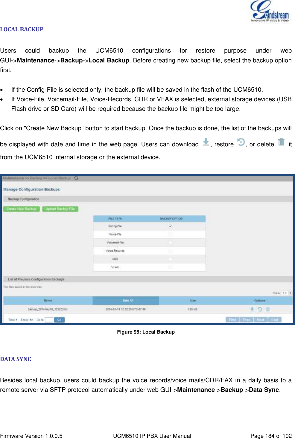  Firmware Version 1.0.0.5 UCM6510 IP PBX User Manual Page 184 of 192  LOCAL BACKUP  Users  could  backup  the  UCM6510  configurations  for  restore  purpose  under  web GUI-&gt;Maintenance-&gt;Backup-&gt;Local Backup. Before creating new backup file, select the backup option first.    If the Config-File is selected only, the backup file will be saved in the flash of the UCM6510.   If Voice-File, Voicemail-File, Voice-Records, CDR or VFAX is selected, external storage devices (USB Flash drive or SD Card) will be required because the backup file might be too large.  Click on &quot;Create New Backup&quot; button to start backup. Once the backup is done, the list of the backups will be displayed with date and time in the web page. Users can download  , restore  , or delete    it from the UCM6510 internal storage or the external device.   Figure 95: Local Backup  DATA SYNC  Besides local backup, users could backup the voice records/voice mails/CDR/FAX in a daily basis to a remote server via SFTP protocol automatically under web GUI-&gt;Maintenance-&gt;Backup-&gt;Data Sync.    