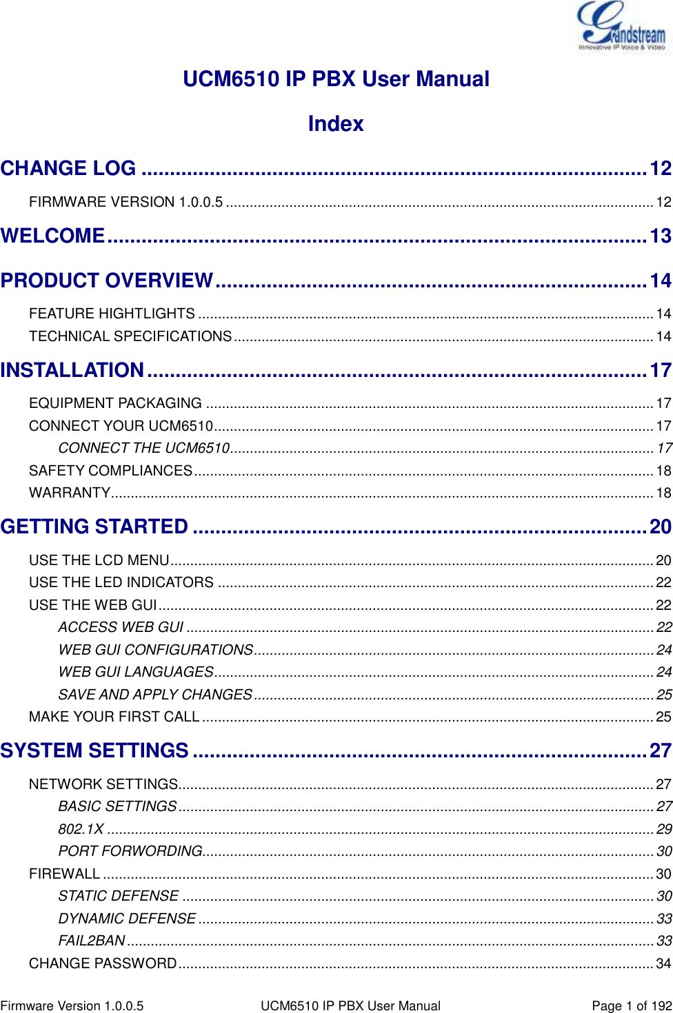  Firmware Version 1.0.0.5 UCM6510 IP PBX User Manual Page 1 of 192  UCM6510 IP PBX User Manual Index CHANGE LOG ......................................................................................... 12 FIRMWARE VERSION 1.0.0.5 ............................................................................................................ 12 WELCOME ............................................................................................... 13 PRODUCT OVERVIEW ............................................................................ 14 FEATURE HIGHTLIGHTS ................................................................................................................... 14 TECHNICAL SPECIFICATIONS .......................................................................................................... 14 INSTALLATION ........................................................................................ 17 EQUIPMENT PACKAGING ................................................................................................................. 17 CONNECT YOUR UCM6510 ............................................................................................................... 17 CONNECT THE UCM6510 ........................................................................................................... 17 SAFETY COMPLIANCES .................................................................................................................... 18 WARRANTY ......................................................................................................................................... 18 GETTING STARTED ................................................................................ 20 USE THE LCD MENU .......................................................................................................................... 20 USE THE LED INDICATORS .............................................................................................................. 22 USE THE WEB GUI ............................................................................................................................. 22 ACCESS WEB GUI ...................................................................................................................... 22 WEB GUI CONFIGURATIONS ..................................................................................................... 24 WEB GUI LANGUAGES ............................................................................................................... 24 SAVE AND APPLY CHANGES ..................................................................................................... 25 MAKE YOUR FIRST CALL .................................................................................................................. 25 SYSTEM SETTINGS ................................................................................ 27 NETWORK SETTINGS........................................................................................................................ 27 BASIC SETTINGS ........................................................................................................................ 27 802.1X .......................................................................................................................................... 29 PORT FORWORDING.................................................................................................................. 30 FIREWALL ........................................................................................................................................... 30 STATIC DEFENSE ....................................................................................................................... 30 DYNAMIC DEFENSE ................................................................................................................... 33 FAIL2BAN ..................................................................................................................................... 33 CHANGE PASSWORD ........................................................................................................................ 34 