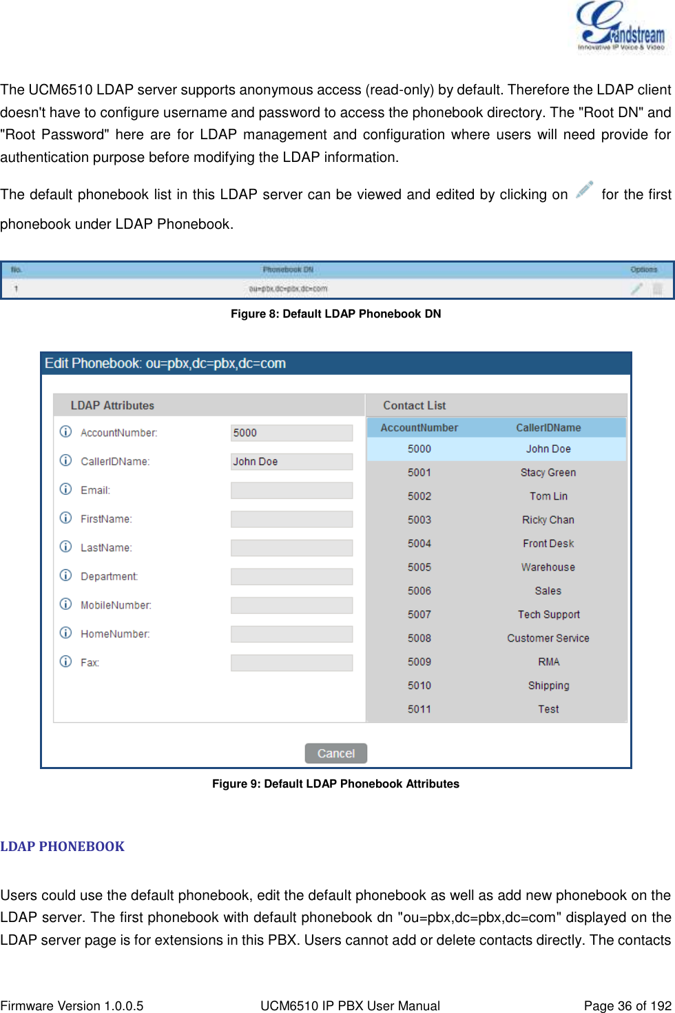  Firmware Version 1.0.0.5 UCM6510 IP PBX User Manual Page 36 of 192   The UCM6510 LDAP server supports anonymous access (read-only) by default. Therefore the LDAP client doesn&apos;t have to configure username and password to access the phonebook directory. The &quot;Root DN&quot; and &quot;Root Password&quot;  here  are  for LDAP management and configuration  where  users will need  provide for authentication purpose before modifying the LDAP information. The default phonebook list in this LDAP server can be viewed and edited by clicking on    for the first phonebook under LDAP Phonebook.   Figure 8: Default LDAP Phonebook DN   Figure 9: Default LDAP Phonebook Attributes  LDAP PHONEBOOK  Users could use the default phonebook, edit the default phonebook as well as add new phonebook on the LDAP server. The first phonebook with default phonebook dn &quot;ou=pbx,dc=pbx,dc=com&quot; displayed on the LDAP server page is for extensions in this PBX. Users cannot add or delete contacts directly. The contacts 