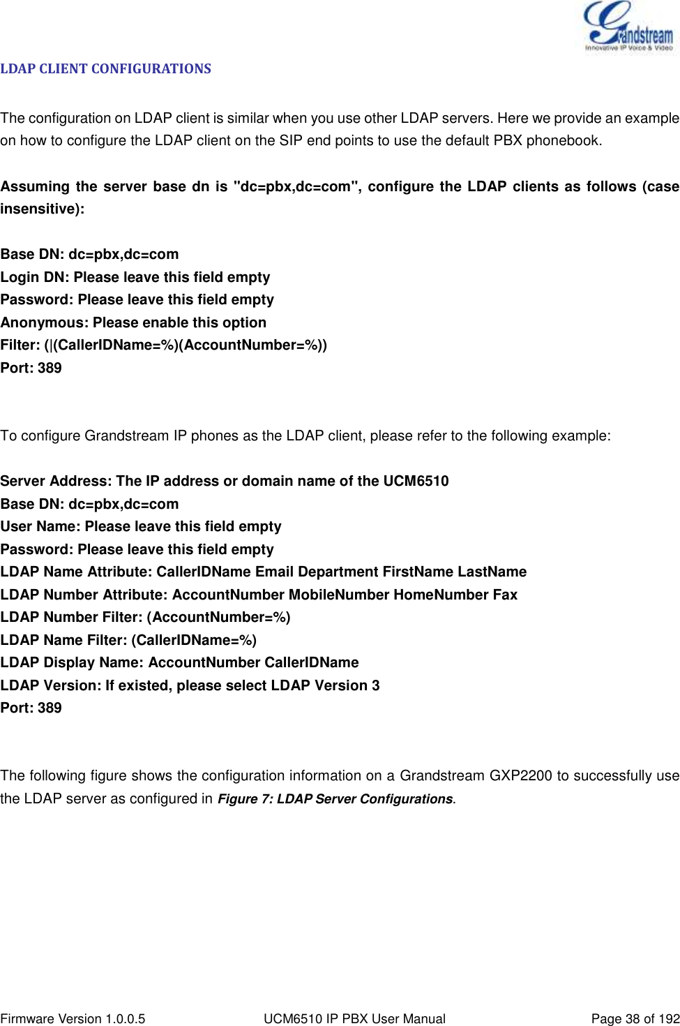  Firmware Version 1.0.0.5 UCM6510 IP PBX User Manual Page 38 of 192  LDAP CLIENT CONFIGURATIONS  The configuration on LDAP client is similar when you use other LDAP servers. Here we provide an example on how to configure the LDAP client on the SIP end points to use the default PBX phonebook.  Assuming the server base dn is &quot;dc=pbx,dc=com&quot;, configure the LDAP clients as follows (case insensitive):  Base DN: dc=pbx,dc=com Login DN: Please leave this field empty Password: Please leave this field empty Anonymous: Please enable this option Filter: (|(CallerIDName=%)(AccountNumber=%)) Port: 389   To configure Grandstream IP phones as the LDAP client, please refer to the following example:  Server Address: The IP address or domain name of the UCM6510 Base DN: dc=pbx,dc=com User Name: Please leave this field empty Password: Please leave this field empty LDAP Name Attribute: CallerIDName Email Department FirstName LastName LDAP Number Attribute: AccountNumber MobileNumber HomeNumber Fax LDAP Number Filter: (AccountNumber=%) LDAP Name Filter: (CallerIDName=%) LDAP Display Name: AccountNumber CallerIDName LDAP Version: If existed, please select LDAP Version 3 Port: 389   The following figure shows the configuration information on a Grandstream GXP2200 to successfully use the LDAP server as configured in Figure 7: LDAP Server Configurations. 