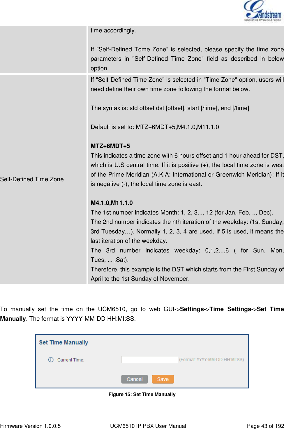  Firmware Version 1.0.0.5 UCM6510 IP PBX User Manual Page 43 of 192  time accordingly.  If &quot;Self-Defined Tome Zone&quot; is selected, please specify the time zone parameters  in  &quot;Self-Defined  Time  Zone&quot;  field  as  described  in  below option. Self-Defined Time Zone If &quot;Self-Defined Time Zone&quot; is selected in &quot;Time Zone&quot; option, users will need define their own time zone following the format below.    The syntax is: std offset dst [offset], start [/time], end [/time]    Default is set to: MTZ+6MDT+5,M4.1.0,M11.1.0  MTZ+6MDT+5 This indicates a time zone with 6 hours offset and 1 hour ahead for DST, which is U.S central time. If it is positive (+), the local time zone is west of the Prime Meridian (A.K.A: International or Greenwich Meridian); If it is negative (-), the local time zone is east.    M4.1.0,M11.1.0   The 1st number indicates Month: 1, 2, 3..., 12 (for Jan, Feb, .., Dec). The 2nd number indicates the nth iteration of the weekday: (1st Sunday,   3rd Tuesday…). Normally 1, 2, 3, 4 are used. If 5 is used, it means the last iteration of the weekday. The  3rd  number  indicates  weekday:  0,1,2,..,6  (  for  Sun,  Mon,   Tues, ... ,Sat). Therefore, this example is the DST which starts from the First Sunday of   April to the 1st Sunday of November.   To  manually  set  the  time  on  the  UCM6510,  go  to  web  GUI-&gt;Settings-&gt;Time  Settings-&gt;Set  Time Manually. The format is YYYY-MM-DD HH:MI:SS.   Figure 15: Set Time Manually  