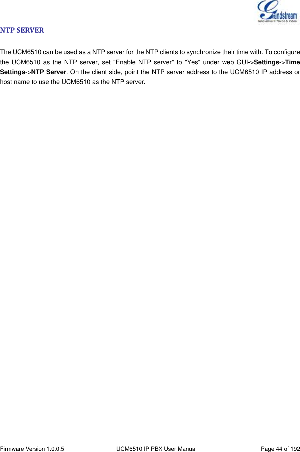  Firmware Version 1.0.0.5 UCM6510 IP PBX User Manual Page 44 of 192  NTP SERVER  The UCM6510 can be used as a NTP server for the NTP clients to synchronize their time with. To configure the UCM6510  as the NTP server, set  &quot;Enable NTP  server&quot; to  &quot;Yes&quot;  under  web GUI-&gt;Settings-&gt;Time Settings-&gt;NTP Server. On the client side, point the NTP server address to the UCM6510 IP address or host name to use the UCM6510 as the NTP server. 