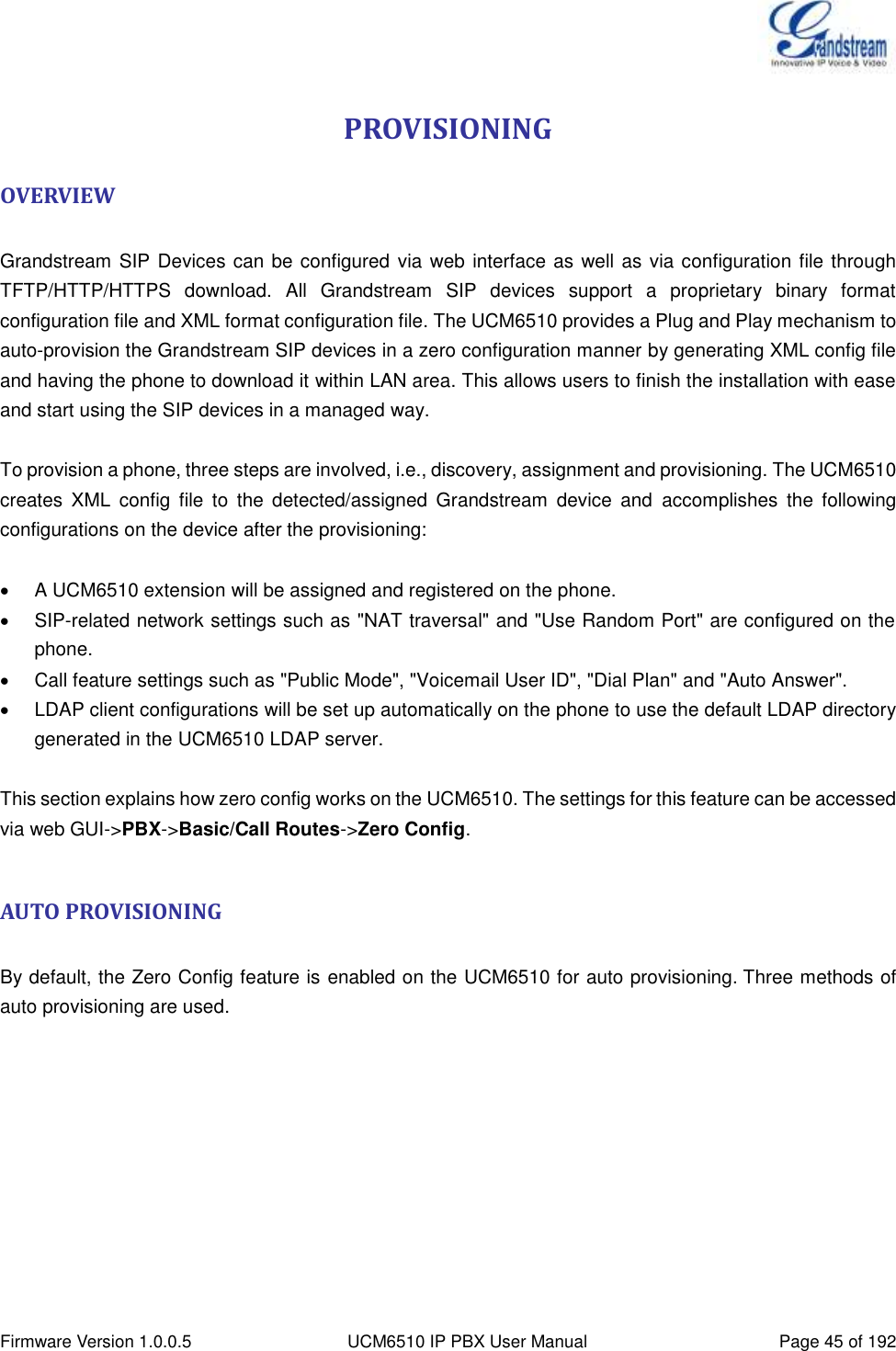  Firmware Version 1.0.0.5 UCM6510 IP PBX User Manual Page 45 of 192  PROVISIONING OVERVIEW  Grandstream SIP Devices can be configured  via web interface as well as via configuration file through TFTP/HTTP/HTTPS  download.  All  Grandstream  SIP  devices  support  a  proprietary  binary  format configuration file and XML format configuration file. The UCM6510 provides a Plug and Play mechanism to auto-provision the Grandstream SIP devices in a zero configuration manner by generating XML config file and having the phone to download it within LAN area. This allows users to finish the installation with ease and start using the SIP devices in a managed way.  To provision a phone, three steps are involved, i.e., discovery, assignment and provisioning. The UCM6510 creates  XML  config  file  to  the  detected/assigned  Grandstream  device  and  accomplishes  the  following configurations on the device after the provisioning:    A UCM6510 extension will be assigned and registered on the phone.   SIP-related network settings such as &quot;NAT traversal&quot; and &quot;Use Random Port&quot; are configured on the phone.   Call feature settings such as &quot;Public Mode&quot;, &quot;Voicemail User ID&quot;, &quot;Dial Plan&quot; and &quot;Auto Answer&quot;.   LDAP client configurations will be set up automatically on the phone to use the default LDAP directory generated in the UCM6510 LDAP server.  This section explains how zero config works on the UCM6510. The settings for this feature can be accessed via web GUI-&gt;PBX-&gt;Basic/Call Routes-&gt;Zero Config.  AUTO PROVISIONING  By default, the Zero Config feature is enabled on the UCM6510 for auto provisioning. Three methods of auto provisioning are used. 