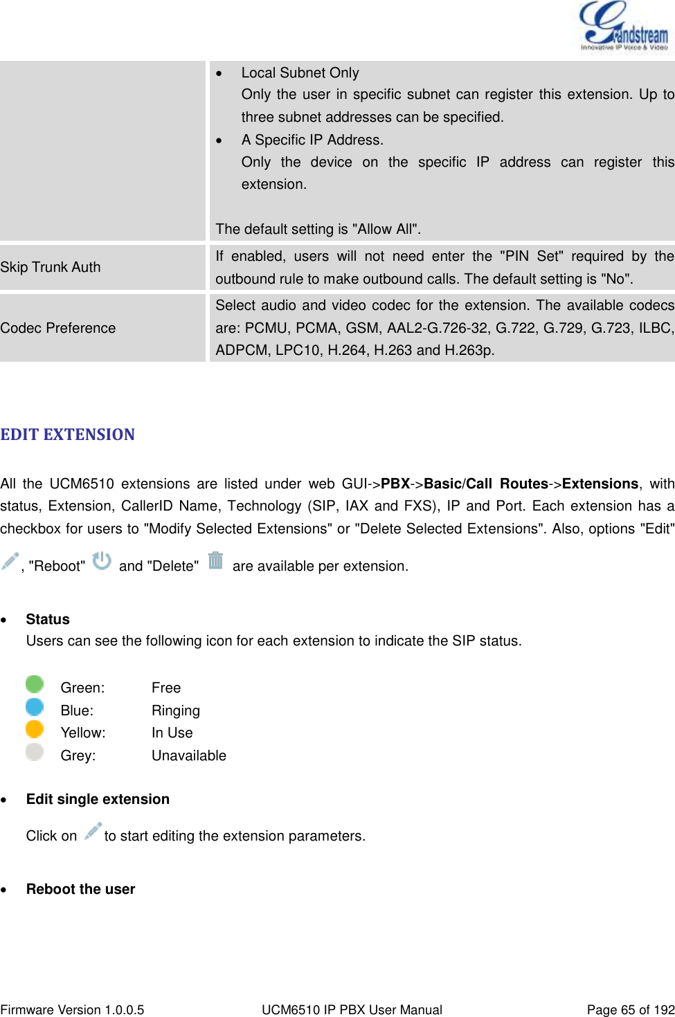  Firmware Version 1.0.0.5 UCM6510 IP PBX User Manual Page 65 of 192    Local Subnet Only Only the user in specific subnet can register  this extension. Up to three subnet addresses can be specified.  A Specific IP Address.   Only  the  device  on  the  specific  IP  address  can  register  this extension.  The default setting is &quot;Allow All&quot;. Skip Trunk Auth If  enabled,  users  will  not  need  enter  the  &quot;PIN  Set&quot;  required  by  the outbound rule to make outbound calls. The default setting is &quot;No&quot;. Codec Preference Select audio and video codec for the  extension. The available codecs are: PCMU, PCMA, GSM, AAL2-G.726-32, G.722, G.729, G.723, ILBC, ADPCM, LPC10, H.264, H.263 and H.263p.  EDIT EXTENSION  All  the  UCM6510  extensions  are  listed  under  web  GUI-&gt;PBX-&gt;Basic/Call  Routes-&gt;Extensions,  with status, Extension, CallerID Name, Technology (SIP, IAX and FXS), IP and Port. Each extension has a checkbox for users to &quot;Modify Selected Extensions&quot; or &quot;Delete Selected Extensions&quot;. Also, options &quot;Edit&quot; , &quot;Reboot&quot;    and &quot;Delete&quot;    are available per extension.   Status Users can see the following icon for each extension to indicate the SIP status.      Green:      Free     Blue:      Ringing     Yellow:      In Use     Grey:      Unavailable   Edit single extension Click on  to start editing the extension parameters.   Reboot the user 