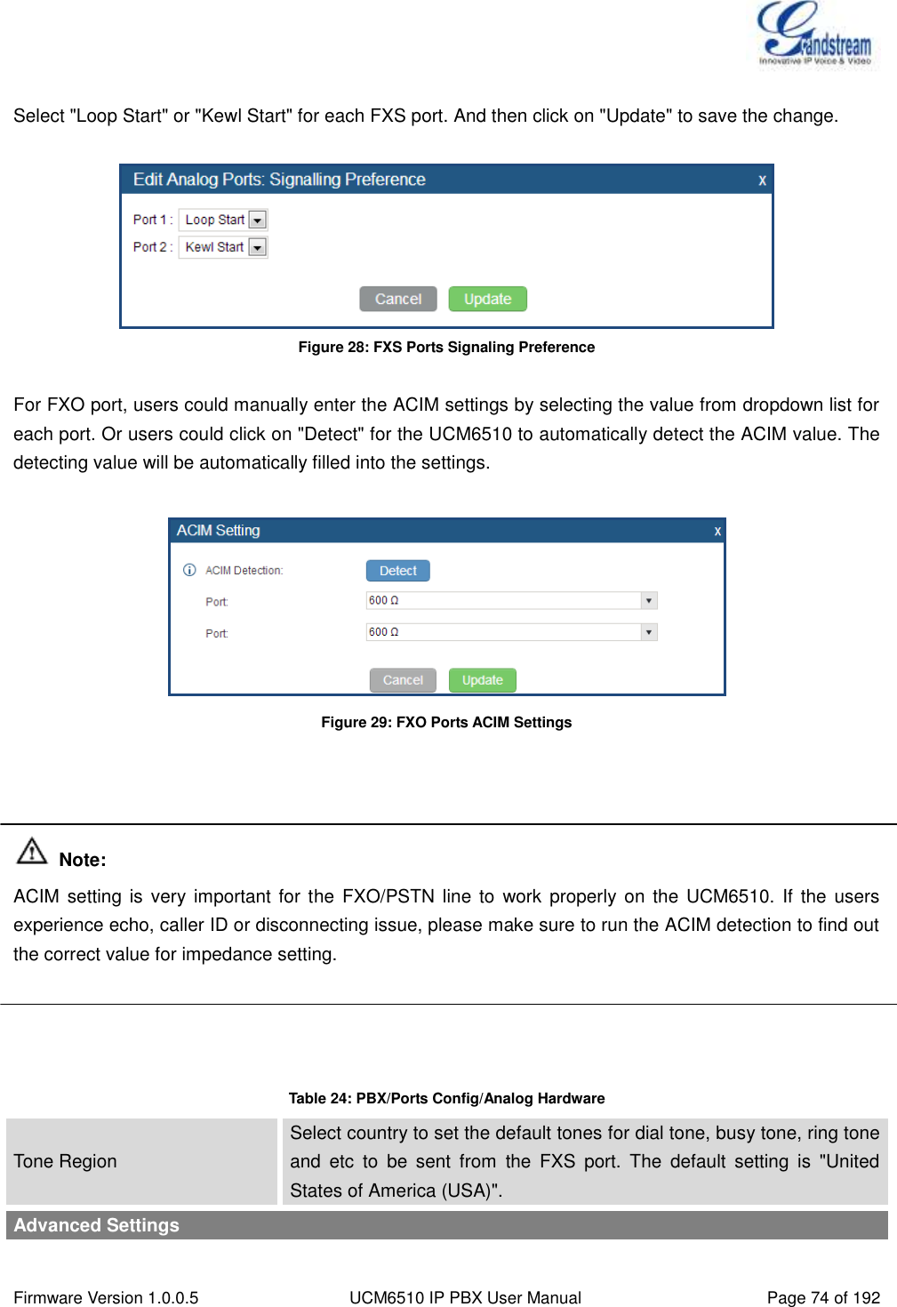  Firmware Version 1.0.0.5 UCM6510 IP PBX User Manual Page 74 of 192   Select &quot;Loop Start&quot; or &quot;Kewl Start&quot; for each FXS port. And then click on &quot;Update&quot; to save the change.   Figure 28: FXS Ports Signaling Preference  For FXO port, users could manually enter the ACIM settings by selecting the value from dropdown list for each port. Or users could click on &quot;Detect&quot; for the UCM6510 to automatically detect the ACIM value. The detecting value will be automatically filled into the settings.   Figure 29: FXO Ports ACIM Settings     Note: ACIM setting  is very  important for the  FXO/PSTN  line  to  work  properly on  the UCM6510.  If the users experience echo, caller ID or disconnecting issue, please make sure to run the ACIM detection to find out the correct value for impedance setting.     Table 24: PBX/Ports Config/Analog Hardware Tone Region Select country to set the default tones for dial tone, busy tone, ring tone and  etc  to  be  sent  from  the  FXS  port.  The  default  setting  is  &quot;United States of America (USA)&quot;. Advanced Settings 