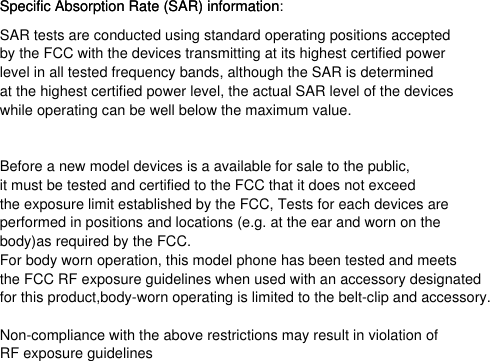 for this product,body-worn operating is limited to the belt-clip and accessory. while operating can be well below the maximum value. Specific Absorption Rate (SAR) informationSAR tests are conducted using standard operating positions acceptedby the FCC with the devices transmitting at its highest certified power level in all tested frequency bands, although the SAR is determined at the highest certified power level, the actual SAR level of the devicesBefore a new model devices is a available for sale to the public, it must be tested and certified to the FCC that it does not exceed the exposure limit established by the FCC, Tests for each devices are performed in positions and locations (e.g. at the ear and worn on thebody)as required by the FCC.For body worn operation, this model phone has been tested and meetsthe FCC RF exposure guidelines when used with an accessory designatedNon-compliance with the above restrictions may result in violation ofRF exposure guidelinesSpecific Absorption Rate (SAR) information: