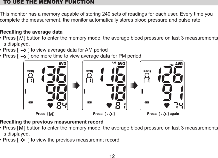   TO USE THE MEMORY FUNCTIONThis monitor has a memory capable of storing 240 sets of readings for each user. Every time you complete the measurement, the monitor automatically stores blood pressure and pulse rate.Recalling the average data• Press [    ] button to enter the memory mode, the average blood pressure on last 3 measurements  is displayed.• Press [       ] to view average data for AM period• Press [       ] one more time to view average data for PM periodRecalling the previous measurement record• Press [    ] button to enter the memory mode, the average blood pressure on last 3 measurements  is displayed.• Press [       ] to view the previous measuremnt record12Press  [     ] Press  [        ] Press  [        ] again