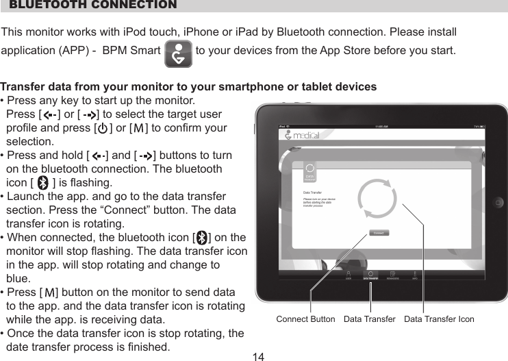   BLUETOOTH CONNECTIONThis monitor works with iPod touch, iPhone or iPad by Bluetooth connection. Please installapplication (APP) -  BPM Smart           to your devices from the App Store before you start.Transfer data from your monitor to your smartphone or tablet devices • Press any key to start up the monitor.   Press [     ] or [     ] to select the target user   profile and press [    ] or [    ] to confirm your   selection.• Press and hold [     ] and [     ] buttons to turn   on the bluetooth connection. The bluetooth  icon [      ] is flashing.• Launch the app. and go to the data transfer  section. Press the “Connect” button. The data  transfer icon is rotating.• When connected, the bluetooth icon [    ] on the  monitor will stop flashing. The data transfer icon  in the app. will stop rotating and change to  blue.• Press [    ] button on the monitor to send data  to the app. and the data transfer icon is rotating  while the app. is receiving data.• Once the data transfer icon is stop rotating, the  date transfer process is finished.   14Data Transfer Data Transfer IconConnect Button