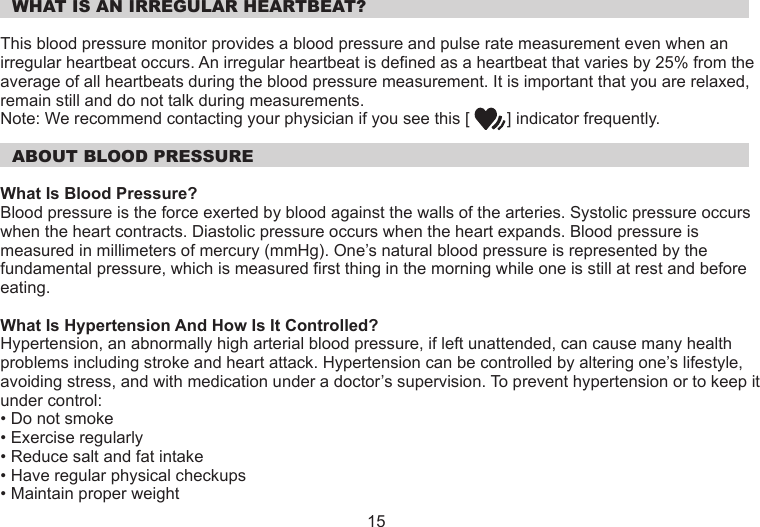  WHAT IS AN IRREGULAR HEARTBEAT?This blood pressure monitor provides a blood pressure and pulse rate measurement even when an irregular heartbeat occurs. An irregular heartbeat is defined as a heartbeat that varies by 25% from the average of all heartbeats during the blood pressure measurement. It is important that you are relaxed, remain still and do not talk during measurements.Note: We recommend contacting your physician if you see this [        ] indicator frequently.  ABOUT BLOOD PRESSUREWhat Is Blood Pressure?Blood pressure is the force exerted by blood against the walls of the arteries. Systolic pressure occurs when the heart contracts. Diastolic pressure occurs when the heart expands. Blood pressure is measured in millimeters of mercury (mmHg). One’s natural blood pressure is represented by the fundamental pressure, which is measured first thing in the morning while one is still at rest and before eating.What Is Hypertension And How Is It Controlled?Hypertension, an abnormally high arterial blood pressure, if left unattended, can cause many health problems including stroke and heart attack. Hypertension can be controlled by altering one’s lifestyle, avoiding stress, and with medication under a doctor’s supervision. To prevent hypertension or to keep it under control:• Do not smoke• Exercise regularly• Reduce salt and fat intake• Have regular physical checkups• Maintain proper weight15