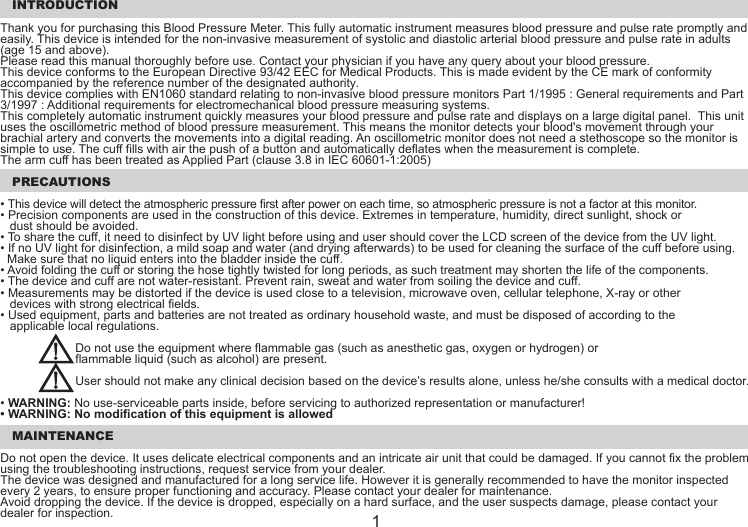  INTRODUCTIONThank you for purchasing this Blood Pressure Meter. This fully automatic instrument measures blood pressure and pulse rate promptly and easily. This device is intended for the non-invasive measurement of systolic and diastolic arterial blood pressure and pulse rate in adults (age 15 and above). Please read this manual thoroughly before use. Contact your physician if you have any query about your blood pressure.This device conforms to the European Directive 93/42 EEC for Medical Products. This is made evident by the CE mark of conformity accompanied by the reference number of the designated authority.This device complies with EN1060 standard relating to non-invasive blood pressure monitors Part 1/1995 : General requirements and Part 3/1997 : Additional requirements for electromechanical blood pressure measuring systems. This completely automatic instrument quickly measures your blood pressure and pulse rate and displays on a large digital panel.  This unit uses the oscillometric method of blood pressure measurement. This means the monitor detects your blood&apos;s movement through your brachial artery and converts the movements into a digital reading. An oscillometric monitor does not need a stethoscope so the monitor is simple to use. The cuff fills with air the push of a button and automatically deflates when the measurement is complete.The arm cuff has been treated as Applied Part (clause 3.8 in IEC 60601-1:2005) PRECAUTIONS• This device will detect the atmospheric pressure first after power on each time, so atmospheric pressure is not a factor at this monitor.• Precision components are used in the construction of this device. Extremes in temperature, humidity, direct sunlight, shock or dust should be avoided.• To share the cuff, it need to disinfect by UV light before using and user should cover the LCD screen of the device from the UV light.• If no UV light for disinfection, a mild soap and water (and drying afterwards) to be used for cleaning the surface of the cuff before using.  Make sure that no liquid enters into the bladder inside the cuff.• Avoid folding the cuff or storing the hose tightly twisted for long periods, as such treatment may shorten the life of the components.• The device and cuff are not water-resistant. Prevent rain, sweat and water from soiling the device and cuff.• Measurements may be distorted if the device is used close to a television, microwave oven, cellular telephone, X-ray or other devices with strong electrical fields.• Used equipment, parts and batteries are not treated as ordinary household waste, and must be disposed of according to the applicable local regulations.  Do not use the equipment where flammable gas (such as anesthetic gas, oxygen or hydrogen) or   flammable liquid (such as alcohol) are present.  User should not make any clinical decision based on the device’s results alone, unless he/she consults with a medical doctor.• WARNING: No use-serviceable parts inside, before servicing to authorized representation or manufacturer!• WARNING: No modification of this equipment is allowed MAINTENANCEDo not open the device. It uses delicate electrical components and an intricate air unit that could be damaged. If you cannot fix the problem using the troubleshooting instructions, request service from your dealer.The device was designed and manufactured for a long service life. However it is generally recommended to have the monitor inspected every 2 years, to ensure proper functioning and accuracy. Please contact your dealer for maintenance.Avoid dropping the device. If the device is dropped, especially on a hard surface, and the user suspects damage, please contact your dealer for inspection. 1