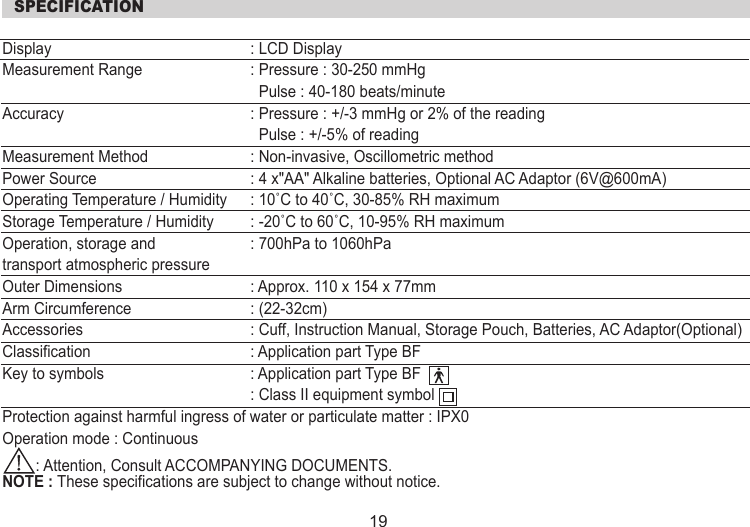  SPECIFICATIONDisplay   : LCD DisplayMeasurement Range   : Pressure : 30-250 mmHg                      Pulse : 40-180 beats/minuteAccuracy   : Pressure : +/-3 mmHg or 2% of the reading               Pulse : +/-5% of readingMeasurement Method   : Non-invasive, Oscillometric methodPower Source   : 4 x&quot;AA&quot; Alkaline batteries, Optional AC Adaptor (6V@600mA)Operating Temperature / Humidity   : 10˚C to 40˚C, 30-85% RH maximumStorage Temperature / Humidity   : -20˚C to 60˚C, 10-95% RH maximumOperation, storage and  : 700hPa to 1060hPatransport atmospheric pressureOuter Dimensions   : Approx. 110 x 154 x 77mmArm Circumference   : (22-32cm)Accessories   : Cuff, Instruction Manual, Storage Pouch, Batteries, AC Adaptor(Optional)Classification  : Application part Type BFKey to symbols  : Application part Type BF  : Class II equipment symbolProtection against harmful ingress of water or particulate matter : IPX0Operation mode : Continuous        : Attention, Consult ACCOMPANYING DOCUMENTS.NOTE : These specifications are subject to change without notice.19