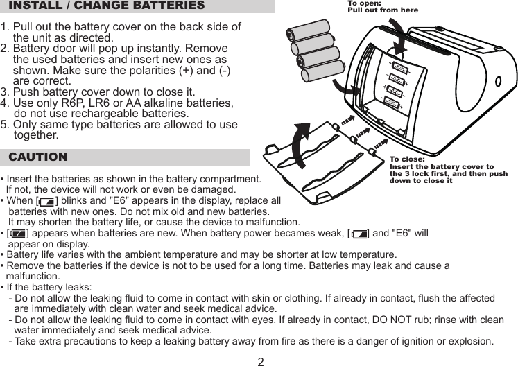  INSTALL / CHANGE BATTERIES1. Pull out the battery cover on the back side of     the unit as directed.2. Battery door will pop up instantly. Remove     the used batteries and insert new ones as     shown. Make sure the polarities (+) and (-)     are correct.3. Push battery cover down to close it.4. Use only R6P, LR6 or AA alkaline batteries,do not use rechargeable batteries.5. Only same type batteries are allowed to usetogether. CAUTION• Insert the batteries as shown in the battery compartment.   If not, the device will not work or even be damaged.• When [      ] blinks and &quot;E6&quot; appears in the display, replace all    batteries with new ones. Do not mix old and new batteries. It may shorten the battery life, or cause the device to malfunction.• [      ] appears when batteries are new. When battery power becames weak, [      ] and &quot;E6&quot; will appear on display.• Battery life varies with the ambient temperature and may be shorter at low temperature.• Remove the batteries if the device is not to be used for a long time. Batteries may leak and cause a   malfunction.• If the battery leaks:   - Do not allow the leaking fluid to come in contact with skin or clothing. If already in contact, flush the affected     are immediately with clean water and seek medical advice.   - Do not allow the leaking fluid to come in contact with eyes. If already in contact, DO NOT rub; rinse with clean     water immediately and seek medical advice.   - Take extra precautions to keep a leaking battery away from fire as there is a danger of ignition or explosion.To open:Pull out from hereTo close:Insert the battery cover tothe 3 lock first, and then pushdown to close it 2