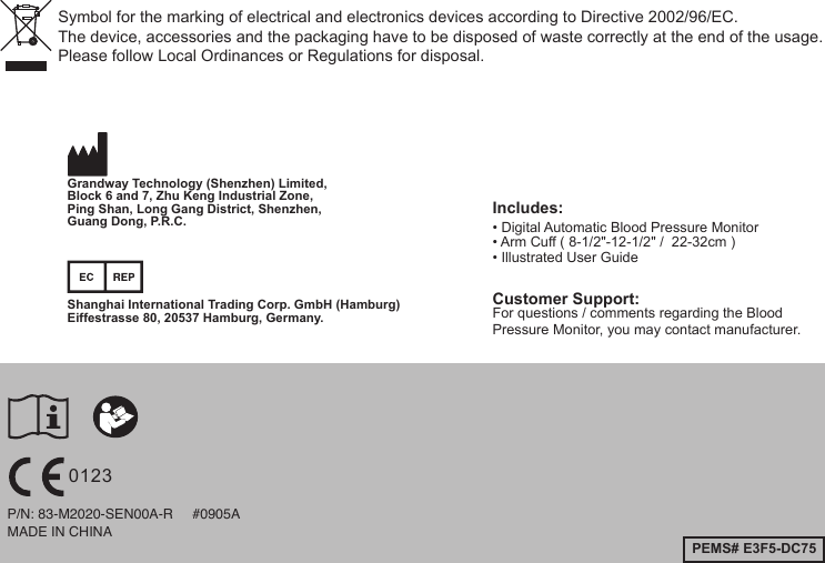 MADE IN CHINAP/N: 83-M2020-SEN00A-R     #0905APEMS# E3F5-DC75Includes:• Digital Automatic Blood Pressure Monitor• Arm Cuff ( 8-1/2&quot;-12-1/2&quot; /  22-32cm )• Illustrated User Guide Customer Support:For questions / comments regarding the BloodPressure Monitor, you may contact manufacturer.  Shanghai International Trading Corp. GmbH (Hamburg)Eiffestrasse 80, 20537 Hamburg, Germany.Grandway Technology (Shenzhen) Limited,Block 6 and 7, Zhu Keng Industrial Zone, Ping Shan, Long Gang District, Shenzhen, Guang Dong, P.R.C.Symbol for the marking of electrical and electronics devices according to Directive 2002/96/EC.The device, accessories and the packaging have to be disposed of waste correctly at the end of the usage. Please follow Local Ordinances or Regulations for disposal.0123