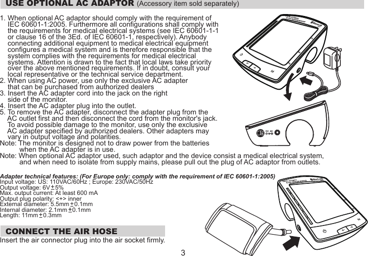   USE OPTIONAL AC ADAPTOR (Accessory item sold separately) 1. When optional AC adaptor should comply with the requirement of     IEC 60601-1:2005. Furthermore all configurations shall comply with     the requirements for medical electrical systems (see IEC 60601-1-1     or clause 16 of the 3Ed. of IEC 60601-1, respectively). Anybody     connecting additional equipment to medical electrical equipment     configures a medical system and is therefore responsible that the     system complies with the requirements for medical electrical     systems. Attention is drawn to the fact that local laws take priority     over the above mentioned requirements. If in doubt, consult your     local representative or the technical service department.2. When using AC power, use only the exclusive AC adapter     that can be purchased from authorized dealers3. Insert the AC adapter cord into the jack on the right     side of the monitor.4. Insert the AC adapter plug into the outlet.5. To remove the AC adapter, disconnect the adapter plug from the     AC outlet first and then disconnect the cord from the monitor&apos;s jack.     To avoid possible damage to the monitor, use only the exclusive     AC adapter specified by authorized dealers. Other adapters may     vary in output voltage and polarities.Note: The monitor is designed not to draw power from the batteries           when the AC adapter is in use.Note: When optional AC adaptor used, such adaptor and the device consist a medical electrical system,           and when need to isolate from supply mains, please pull out the plug of AC adaptor from outlets.Adapter technical features: (For Europe only: comply with the requirement of IEC 60601-1:2005)Input voltage: US: 110VAC/60Hz ; Europe: 230VAC/50HzOutput voltage: 6V   5%Max. output current: At least 600 mAOutput plug polarity: &lt;+&gt; innerExternal diameter: 5.5mm   0.1mmInternal diameter: 2.1mm   0.1mmLength: 11mm   0.3mm  CONNECT THE AIR HOSEInsert the air connector plug into the air socket firmly.  3