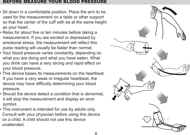   BEFORE MEASURE YOUR BLOOD PRESSURE• Sit down in a comfortable position. Place the arm to be used for the measurement on a table or other support so that the center of the cuff with be at the same height as your heart.• Relax for about five or ten minutes before taking a measurement. If you are excited or depressed by emotional stress, the measurement will reflect this pulse reading will usually be faster than normal.• Your blood pressure varies constantly, depending on what you are doing and what you have eaten. What you drink can have a very strong and rapid effect on your blood pressure.• This device bases its measurements on the heartbeat. If you have a very weak or irregular heartbeat, the device may have difficulty determining your blood pressure.• Should the device detect a condition that is abnormal, it will stop the measurement and display an error symbol.• This instrument is intended for use by adults only.    Consult with your physician before using this device   on a child. A child should not use this device   unattended.6