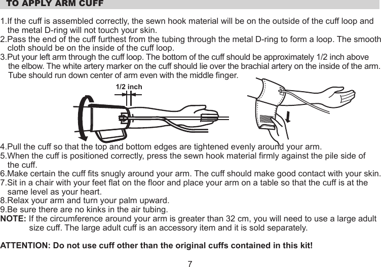   TO APPLY ARM CUFF1.If the cuff is assembled correctly, the sewn hook material will be on the outside of the cuff loop and the metal D-ring will not touch your skin.2.Pass the end of the cuff furthest from the tubing through the metal D-ring to form a loop. The smooth cloth should be on the inside of the cuff loop.3.Put your left arm through the cuff loop. The bottom of the cuff should be approximately 1/2 inch above the elbow. The white artery marker on the cuff should lie over the brachial artery on the inside of the arm. Tube should run down center of arm even with the middle finger. 4.Pull the cuff so that the top and bottom edges are tightened evenly around your arm.5.When the cuff is positioned correctly, press the sewn hook material firmly against the pile side of the cuff.6.Make certain the cuff fits snugly around your arm. The cuff should make good contact with your skin.7.Sit in a chair with your feet flat on the floor and place your arm on a table so that the cuff is at the same level as your heart.8.Relax your arm and turn your palm upward.9.Be sure there are no kinks in the air tubing.NOTE: If the circumference around your arm is greater than 32 cm, you will need to use a large adult size cuff. The large adult cuff is an accessory item and it is sold separately.ATTENTION: Do not use cuff other than the original cuffs contained in this kit!1/2 inch7