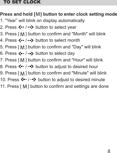   TO SET CLOCKPress and hold [    ] button to enter clock setting mode1. &quot;Year” will blink on display automatically2. Press       /       button to select year3. Press [     ] button to confirm and &quot;Month&quot; will blink4. Press       /       button to select month5. Press [     ] button to confirm and &quot;Day&quot; will blink6. Press       /       button to select day7. Press [     ] button to confirm and &quot;Hour&quot; will blink8. Press       /       button to adjust to desired hour9. Press [     ] button to confirm and &quot;Minute&quot; will blink10. Press       /       button to adjust to desired minute11. Press [     ] button to confirm and settings are done8
