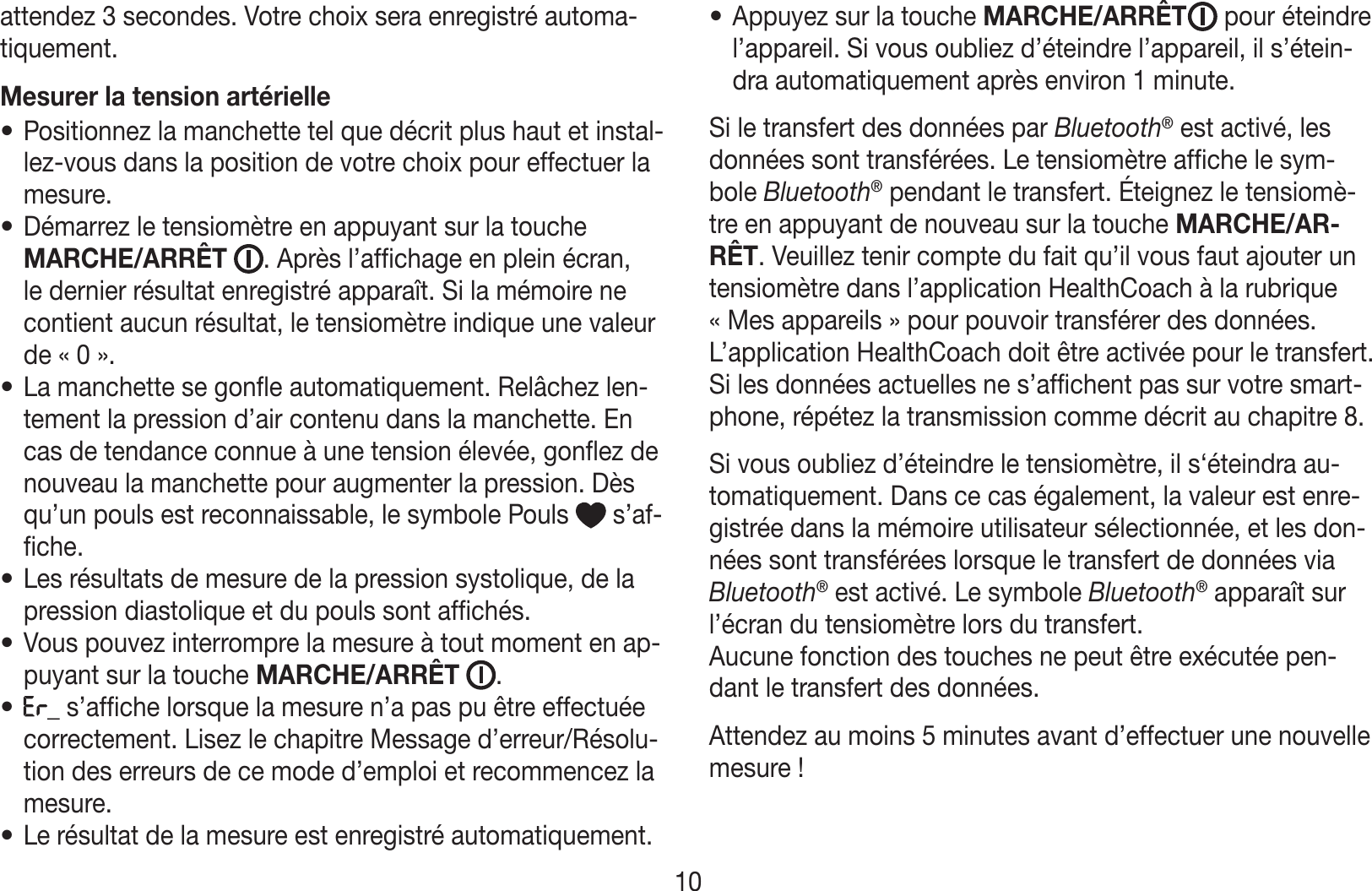 attendez 3secondes. Votre choix sera enregistré automa-tiquement.Mesurer la tension artérielle• Positionnez la manchette tel que décrit plus haut et instal-lez-vous dans la position de votre choix pour effectuer la mesure.• Démarrez le tensiomètre en appuyant sur la touche MARCHE/ARRÊT . Après l’affichage en plein écran, le dernier résultat enregistré apparaît. Si la mémoire ne contient aucun résultat, le tensiomètre indique une valeur de «0».• La manchette se gonfle automatiquement. Relâchez len-tement la pression d’air contenu dans la manchette. En cas de tendance connue à une tension élevée, gonflez de nouveau la manchette pour augmenter la pression. Dès qu’un pouls est reconnaissable, le symbole Pouls   s’af-fiche.• Les résultats de mesure de la pression systolique, de la pression diastolique et du pouls sont affichés.• Vous pouvez interrompre la mesure à tout moment en ap-puyant sur la touche MARCHE/ARRÊT .• _ s’affiche lorsque la mesure n’a pas pu être effectuée correctement. Lisez le chapitre Message d’erreur/Résolu-tion des erreurs de ce mode d’emploi et recommencez la mesure.• Le résultat de la mesure est enregistré automatiquement.• Appuyez sur la touche MARCHE/ARRÊT  pour éteindre l’appareil. Si vous oubliez d’éteindre l’appareil, il s’étein-dra automatiquement après environ 1minute.Si le transfert des données par Bluetooth® est activé, les données sont transférées. Le tensiomètre affiche le sym-bole Bluetooth® pendant le transfert. Éteignez le tensiomè-tre en appuyant de nouveau sur la touche MARCHE/AR-RÊT. Veuillez tenir compte du fait qu’il vous faut ajouter un tensiomètre dans l’application HealthCoach à la rubrique «Mes appareils» pour pouvoir transférer des données. L’application HealthCoach doit être activée pour le transfert. Si les données actuelles ne s’affichent pas sur votre smart-phone, répétez la transmission comme décrit au chapitre8.Si vous oubliez d’éteindre le tensiomètre, il s‘éteindra au-tomatiquement. Dans ce cas également, la valeur est enre-gistrée dans la mémoire utilisateur sélectionnée, et les don-nées sont transférées lorsque le transfert de données via Bluetooth® est activé. Le symbole Bluetooth® apparaît sur l’écran du tensiomètre lors du transfert.Aucune fonction des touches ne peut être exécutée pen-dant le transfert des données.Attendez au moins 5minutes avant d’effectuer une nouvelle mesure!10