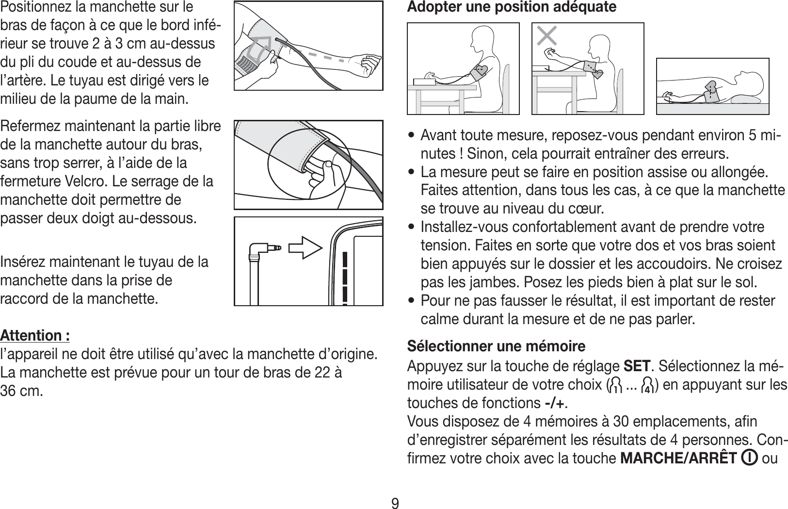 Positionnez la manchette sur le bras de façon à ce que le bord infé-rieur se trouve 2 à 3cm au-dessus du pli du coude et au-dessus de l’artère. Le tuyau est dirigé vers le milieu de la paume de la main.Refermez maintenant la partie libre  de la manchette autour du bras, sans trop serrer, à l’aide de la fermeture Velcro. Le serrage de la manchette doit permettre de passer deux doigt au-dessous.Insérez maintenant le tuyau de la  manchette dans la prise de raccord de la manchette.Attention: l’appareil ne doit être utilisé qu’avec la manchette d’origine. La manchette est prévue pour un tour de bras de 22 à 36cm.Adopter une position adéquate• Avant toute mesure, reposez-vous pendant environ 5mi-nutes! Sinon, cela pourrait entraîner des erreurs.• La mesure peut se faire en position assise ou allongée. Faites attention, dans tous les cas, à ce que la manchette se trouve au niveau du cœur.• Installez-vous confortablement avant de prendre votre tension. Faites en sorte que votre dos et vos bras soient bien appuyés sur le dossier et les accoudoirs. Ne croisez pas les jambes. Posez les pieds bien à plat sur le sol. • Pour ne pas fausser le résultat, il est important de rester calme durant la mesure et de ne pas parler.Sélectionner une mémoireAppuyez sur la touche de réglage SET. Sélectionnez la mé-moire utilisateur de votre choix (  ...   ) en appuyant sur les touches de fonctions -/+.Vous disposez de 4mémoires à 30emplacements, afin d’enregistrer séparément les résultats de 4personnes. Con-firmez votre choix avec la touche MARCHE/ARRÊT   ou 9