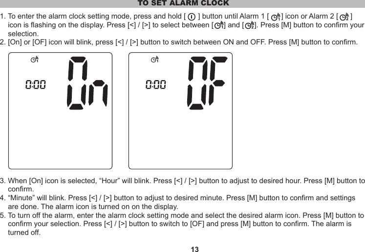 13TO SET ALARM CLOCK1. To enter the alarm clock setting mode, press and hold [      ] button until Alarm 1 [      ] icon or Alarm 2 [      ]     icon is flashing on the display. Press [&lt;] / [&gt;] to select between [     ] and [     ]. Press [M] button to confirm your     selection.2. [On] or [OF] icon will blink, press [&lt;] / [&gt;] button to switch between ON and OFF. Press [M] button to confirm.3. When [On] icon is selected, “Hour” will blink. Press [&lt;] / [&gt;] button to adjust to desired hour. Press [M] button to     confirm.4. “Minute” will blink. Press [&lt;] / [&gt;] button to adjust to desired minute. Press [M] button to confirm and settings     are done. The alarm icon is turned on on the display.5. To turn off the alarm, enter the alarm clock setting mode and select the desired alarm icon. Press [M] button to     confirm your selection. Press [&lt;] / [&gt;] button to switch to [OF] and press [M] button to confirm. The alarm is     turned off.