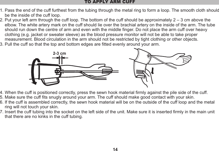 14TO APPLY ARM CUFF1. Pass the end of the cuff furthest from the tubing through the metal ring to form a loop. The smooth cloth should     be the inside of the cuff loop.2. Put your left arm through the cuff loop. The bottom of the cuff should be approximately 2 – 3 cm above the     elbow. The white artery mark on the cuff should lie over the brachial artery on the inside of the arm. The tube     should run down the centre of arm and even with the middle finger. Do not place the arm cuff over heavy     clothing (e.g. jacket or sweater sleeve) as the blood pressure monitor will not be able to take proper     measurement. Blood circulation in the arm should not be restricted by tight clothing or other objects.3. Pull the cuff so that the top and bottom edges are fitted evenly around your arm.4. When the cuff is positioned correctly, press the sewn hook material firmly against the pile side of the cuff.5. Make sure the cuff fits snugly around your arm. The cuff should make good contact with your skin.6. If the cuff is assembled correctly, the sewn hook material will be on the outside of the cuff loop and the metal     ring will not touch your skin.7. Insert the cuff tubing into the socket on the left side of the unit. Make sure it is inserted firmly in the main unit     that there are no kinks in the cuff tubing.2-3 cm