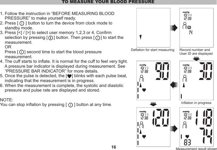 16TO MEASURE YOUR BLOOD PRESSURE1. Follow the instruction in “BEFORE MEASURING BLOOD     PRESSURE” to make yourself ready.2. Press [      ] button to turn the device from clock mode to    standby mode.3. Press [&lt;] / [&gt;] to select user memory 1,2,3 or 4. Confirm    selection by pressing [     ] button. Then press [     ] to start the    measurement.     OR    Press [     ] second time to start the blood pressure     measurement.4. The cuff starts to inflate. It is normal for the cuff to feel very tight.     A pressure bar indicator is displayed during measurement. See     “PRESSURE BAR INDICATOR” for more details.5. Once the pulse is detected, the [    ] blinks with each pulse beat,     indicating that the measurement is in progress.6. When the measurement is complete, the systolic and diastolic     pressure and pulse rate are displayed and stored. NOTE:You can stop inflation by pressing [      ] button at any time.Deflation for start measuring Record number and User ID are displayedInflation in progressMeasurement result shown