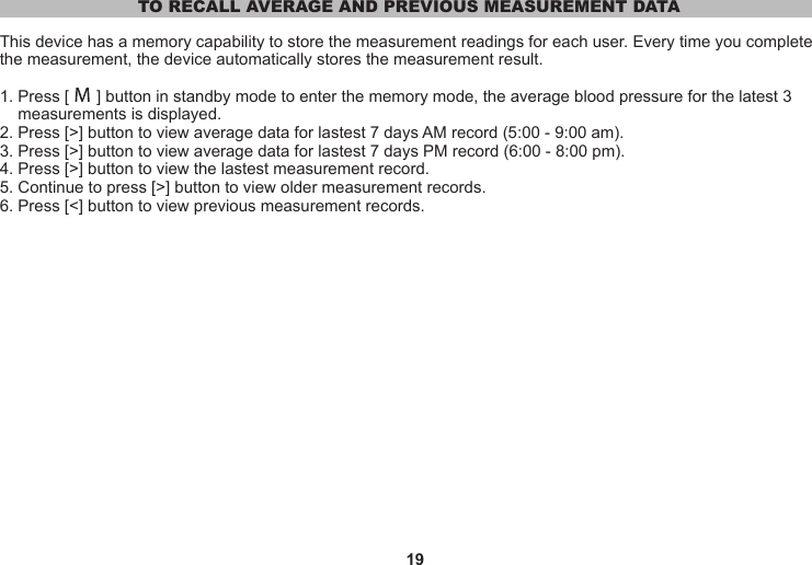 19TO RECALL AVERAGE AND PREVIOUS MEASUREMENT DATAThis device has a memory capability to store the measurement readings for each user. Every time you complete the measurement, the device automatically stores the measurement result.1. Press [      ] button in standby mode to enter the memory mode, the average blood pressure for the latest 3     measurements is displayed.2. Press [&gt;] button to view average data for lastest 7 days AM record (5:00 - 9:00 am).3. Press [&gt;] button to view average data for lastest 7 days PM record (6:00 - 8:00 pm).4. Press [&gt;] button to view the lastest measurement record.5. Continue to press [&gt;] button to view older measurement records.6. Press [&lt;] button to view previous measurement records.