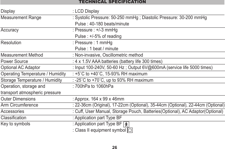 26TECHNICAL SPECIFICATIONDisplay   : LCD DisplayMeasurement Range   : Systolic Pressure: 50-250 mmHg ; Diastolic Pressure: 30-200 mmHg                      Pulse : 40-180 beats/minuteAccuracy   : Pressure : +/-3 mmHg               Pulse : +/-5% of readingResolution  : Pressure : 1 mmHg               Pulse : 1 beat / minuteMeasurement Method   : Non-invasive, Oscillometric methodPower Source   : 4 x 1.5V AAA batteries (battery life 300 times)Optional AC Adaptor  : Input 100-240V, 50-60 Hz ; Output 6V@600mA (service life 5000 times)Operating Temperature / Humidity   : +5˚C to +40˚C, 15-93% RH maximumStorage Temperature / Humidity   : -25˚C to +70˚C, up to 93% RH maximumOperation, storage and  : 700hPa to 1060hPatransport atmospheric pressureOuter Dimensions   : Approx. 164 x 99 x 46mmArm Circumference   : 22-36cm (Original), 17-22cm (Optional), 35-44cm (Optional), 22-44cm (Optional)Accessories   : Cuff, User Manual, Storage Pouch, Batteries(Optional), AC Adaptor(Optional)Classification  : Application part Type BFKey to symbols  : Application part Type BF  : Class II equipment symbol