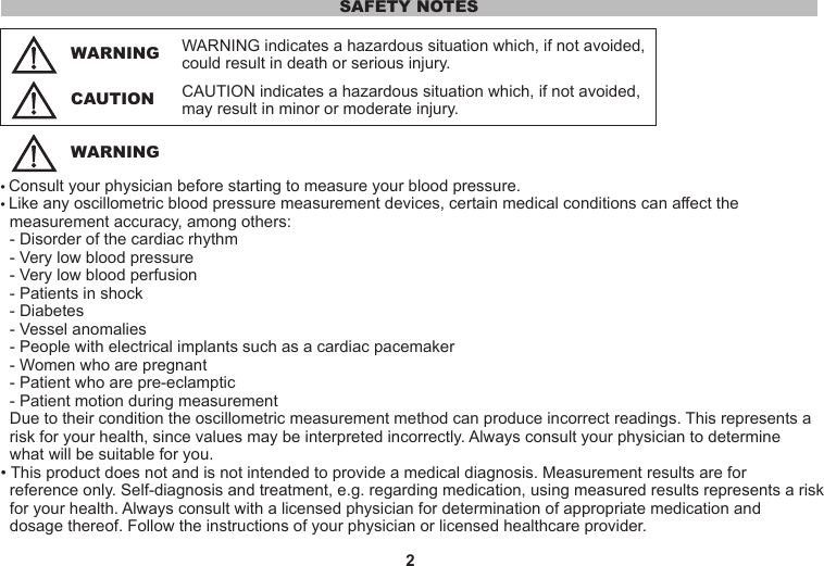 2WARNING indicates a hazardous situation which, if not avoided, could result in death or serious injury.• Consult your physician before starting to measure your blood pressure.• Like any oscillometric blood pressure measurement devices, certain medical conditions can affect the   measurement accuracy, among others:  - Disorder of the cardiac rhythm  - Very low blood pressure  - Very low blood perfusion  - Patients in shock  - Diabetes  - Vessel anomalies  - People with electrical implants such as a cardiac pacemaker  - Women who are pregnant  - Patient who are pre-eclamptic  - Patient motion during measurement  Due to their condition the oscillometric measurement method can produce incorrect readings. This represents a     risk for your health, since values may be interpreted incorrectly. Always consult your physician to determine   what will be suitable for you.• This product does not and is not intended to provide a medical diagnosis. Measurement results are for   reference only. Self-diagnosis and treatment, e.g. regarding medication, using measured results represents a risk   for your health. Always consult with a licensed physician for determination of appropriate medication and    dosage thereof. Follow the instructions of your physician or licensed healthcare provider.SAFETY NOTESWARNINGWARNINGCAUTION indicates a hazardous situation which, if not avoided, may result in minor or moderate injury.CAUTION