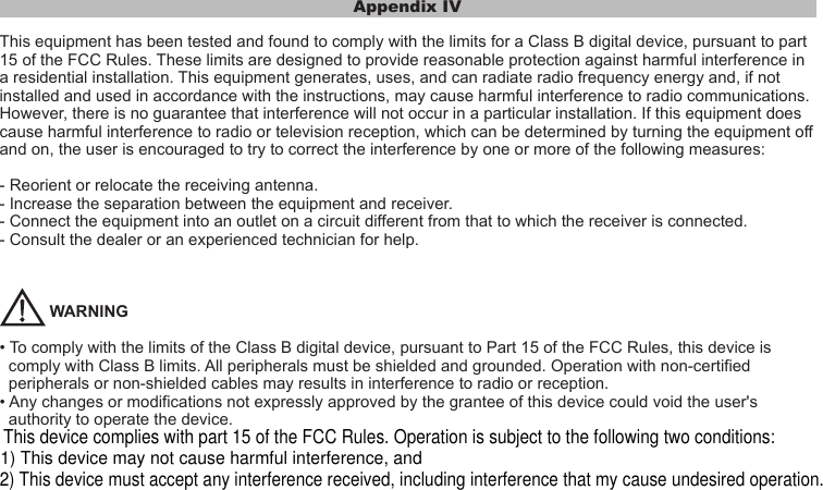 Appendix IVThis equipment has been tested and found to comply with the limits for a Class B digital device, pursuant to part 15 of the FCC Rules. These limits are designed to provide reasonable protection against harmful interference in a residential installation. This equipment generates, uses, and can radiate radio frequency energy and, if not installed and used in accordance with the instructions, may cause harmful interference to radio communications. However, there is no guarantee that interference will not occur in a particular installation. If this equipment does cause harmful interference to radio or television reception, which can be determined by turning the equipment off and on, the user is encouraged to try to correct the interference by one or more of the following measures:- Reorient or relocate the receiving antenna.- Increase the separation between the equipment and receiver.- Connect the equipment into an outlet on a circuit different from that to which the receiver is connected.- Consult the dealer or an experienced technician for help.           WARNING• To comply with the limits of the Class B digital device, pursuant to Part 15 of the FCC Rules, this device is   comply with Class B limits. All peripherals must be shielded and grounded. Operation with non-certified   peripherals or non-shielded cables may results in interference to radio or reception.• Any changes or modifications not expressly approved by the grantee of this device could void the user&apos;s   authority to operate the device.This device complies with part 15 of the FCC Rules. Operation is subject to the following two conditions:1) This device may not cause harmful interference, and2) This device must accept any interference received, including interference that my cause undesired operation.