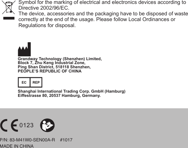 Symbol for the marking of electrical and electronics devices according toDirective 2002/96/EC.The device, accessories and the packaging have to be disposed of waste correctly at the end of the usage. Please follow Local Ordinances orRegulations for disposal.MADE IN CHINAP/N: 83-M41W0-SEN00A-R    #1017  0123Shanghai International Trading Corp. GmbH (Hamburg)Eiffestrasse 80, 20537 Hamburg, Germany.Grandway Technology (Shenzhen) Limited,Block 7, Zhu Keng Industrial Zone, Ping Shan District, 518118 Shenzhen, PEOPLE’S REPUBLIC OF CHINA