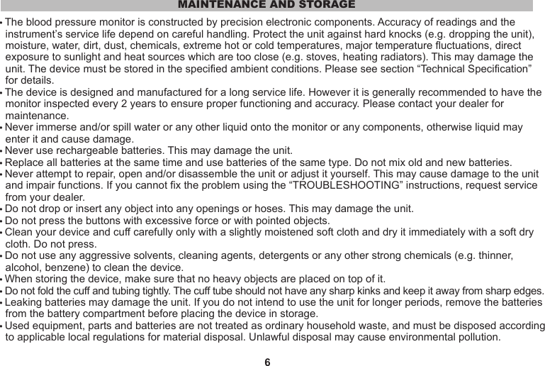6• The blood pressure monitor is constructed by precision electronic components. Accuracy of readings and the   instrument’s service life depend on careful handling. Protect the unit against hard knocks (e.g. dropping the unit),   moisture, water, dirt, dust, chemicals, extreme hot or cold temperatures, major temperature fluctuations, direct   exposure to sunlight and heat sources which are too close (e.g. stoves, heating radiators). This may damage the   unit. The device must be stored in the specified ambient conditions. Please see section “Technical Specification”   for details.• The device is designed and manufactured for a long service life. However it is generally recommended to have the   monitor inspected every 2 years to ensure proper functioning and accuracy. Please contact your dealer for   maintenance.• Never immerse and/or spill water or any other liquid onto the monitor or any components, otherwise liquid may   enter it and cause damage.• Never use rechargeable batteries. This may damage the unit.• Replace all batteries at the same time and use batteries of the same type. Do not mix old and new batteries.• Never attempt to repair, open and/or disassemble the unit or adjust it yourself. This may cause damage to the unit   and impair functions. If you cannot fix the problem using the “TROUBLESHOOTING” instructions, request service   from your dealer.• Do not drop or insert any object into any openings or hoses. This may damage the unit.• Do not press the buttons with excessive force or with pointed objects.• Clean your device and cuff carefully only with a slightly moistened soft cloth and dry it immediately with a soft dry  cloth. Do not press.• Do not use any aggressive solvents, cleaning agents, detergents or any other strong chemicals (e.g. thinner,   alcohol, benzene) to clean the device.• When storing the device, make sure that no heavy objects are placed on top of it.• Do not fold the cuff and tubing tightly. The cuff tube should not have any sharp kinks and keep it away from sharp edges.• Leaking batteries may damage the unit. If you do not intend to use the unit for longer periods, remove the batteries   from the battery compartment before placing the device in storage.• Used equipment, parts and batteries are not treated as ordinary household waste, and must be disposed according   to applicable local regulations for material disposal. Unlawful disposal may cause environmental pollution.MAINTENANCE AND STORAGE