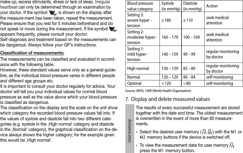 make-up, excess stimulants, stress or lack of sleep. Irregular heartbeat can only be determined through an examination by your doctor. If the symbol   is shown on the display after the measure-ment has been taken, repeat the measurement. Please ensure that you rest for 5 minutes beforehand and do not speak or move during the measurement. If the symbol  appears frequently, please consult your doctor. Self-diagnosis and treatment based on the measurements can be dangerous. Always follow your GP’s instructions. Classication of measurements:The measurements can be classied and evaluated in accord-ance with the following table. However, these standard values serve only as a general guide-line, as the individual blood pressure varies in different people and different age groups etc. It is important to consult your doctor regularly for advice. Your doctor will tell you your individual values for normal blood pressure as well as the value above which your blood pressure is classied as dangerous.The classication on the display and the scale on the unit show which category the recorded blood pressure values fall into. If the values of systole and diastole fall into two different cate-gories (e.g. systole in the ‚High normal‘ category and diastole in the ‚Normal‘ category), the graphical classication on the de-vice always shows the higher category; for the example given this would be ‚High normal‘.Blood pressure value categorySystole (in mmHg)Diastole(in mmHg) ActionSetting 3: severe hyper -tension≥ 180 ≥ 110 seek medical  attentionSetting 2: moderate hyper -tension160  – 179 100  – 109 seek medical  attentionSetting 1: mild hyper -tension140  – 159 90 – 99 regular monitoring by doctor High normal 130  – 139 85 – 89 regular monitoring by doctorNormal 120  – 129 80 – 84 self-monitoringOptimal &lt; 120 &lt; 80 self-monitoringSource: WHO, 1999 (World Health Organization)7.  Display and delete measured valuesUser memoryThe results of every successful measurement are stored together with the date and time. The oldest measurement is overwritten in the event of more than 60 measure-ments.•Select the desired user memory (   ) with the M1  or M2  memory buttons if the device is switched off.•To view the measurement data for user memory  , press the M1  memory button.