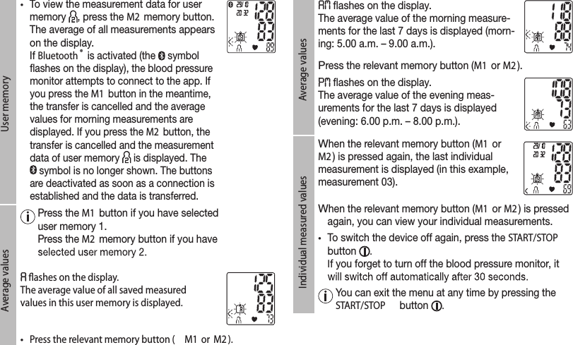 User memory• To view the measurement data for user memory  , press the M2  memory button.  The average of all measurements appears on the display.  If Bluetooth ® is activated (the   symbol ashes on the display), the blood pressure monitor attempts to connect to the app. If you press the M1 button in the meantime, the transfer is cancelled and the average values for morning measurements are displayed. If you press the M2  button, the transfer is cancelled and the measurement data of user memory   is displayed. The  symbol is no longer shown. The buttons are deactivated as soon as a connection is established and the data is transferred. Average values  Press the M1  button if you have selected user memory 1. Press the M2  memory button if you have  ﬂashes on the display. The average value of all saved measured values in this user memory is displayed. •  Press the relevant memory button ( M1  or  M2 ).Average values ashes on the display. The average value of the morning measure-ments for the last 7 days is displayed (morn-ing: 5.00 a.m. – 9.00 a.m.).Press the relevant memory button (M1  or M2 ). ashes on the display. The average value of the evening meas-urements for the last 7 days is displayed (evening: 6.00 p.m. – 8.00 p.m.).Individual measured valuesWhen the relevant memory button (M1  or M2 ) is pressed again, the last individual measurement is displayed (in this example, measurement 03).When the relevant memory button (M1  or M2 ) is pressed again, you can view your individual measurements.• To switch the device off again, press the START/STOP  button  . If you forget to turn off the blood pressure monitor, it   You can exit the menu at any time by pressing the START/STOP  button  .