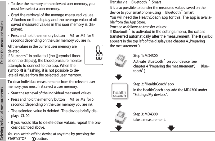 Delete the measured values•  To clear the memory of the relevant user memory, you must ﬁrst select a user memory. • Start the retrieval of the average measured values. A ashes on the display and the average value of all saved measured values in this user memory is dis-played.•  Press and hold the memory button  M1  or  M2  for 5 seconds depending on the user memory you are in.All the values in the current user memory are deleted.If Bluetooth ® is activated (the   symbol ash-es on the display), the blood pressure monitor attempts to connect to the app. When the symbol   is ashing, it is not possible to de-lete all values from the selected user memory.Deleting individual measurementsTo clear individual measurements from the relevant user memory, you must ﬁrst select a user memory.•  Start the retrieval of the individual measured values.•  Press and hold the memory button  M1  or  M2  for 5 seconds (depending on the user memory you are in).• The selected value is deleted. The device briey dis-plays  CL 00.• If you would like to delete other values, repeat the pro-cess described above.You can switch oﬀ the device at any time by pressing the START/STOP   button.Transfer via  Bluetooth ® SmartIt is also possible to transfer the measured values saved on the device to your smartphone using  Bluetooth ® Smart. You will need the HealthCoach app for this. The app is availa-ble from the App Store.Proceed as follows to transfer values: If Bluetooth ® is activated in the settings menu, the data is transferred automatically after the measurement. The   symbol appears in the top left of the display (see chapter 4 „Preparing the measurement“).Step 1: MD4300Activate  Bluetooth ® on your device (see chapter 4 &quot;Preparing the measurement“,  Blue -tooth®). Step 2: &quot;HealthCoach&quot; appIn the HealthCoach app, add the MD4300 under &quot;Settings/My devices&quot;. Step 3: MD4300take a measurement.   