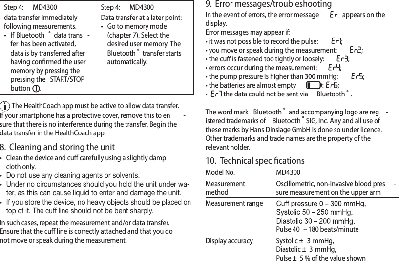 Step 4:   MD4300data transfer immediately following measurements.•If Bluetooth ® data trans -fer  has been activated, data is by transferred after having conﬁrmed the user memory by pressing the pressing the  START/STOPbutton  .Step 4:   MD4300Data transfer at a later point:•Go to memory mode (chapter 7). Select the desired user memory. The Bluetooth ® transfer starts automatically.  The HealthCoach app must be active to allow data transfer.If your smartphone has a protective cover, remove this to en -sure that there is no interference during the transfer. Begin the data transfer in the HealthCoach app.8.  Cleaning and storing the unit•Clean the device and cuﬀ carefully using a slightly damp cloth only.•Do not use any cleaning agents or solvents.•Under no circumstances should you hold the unit under wa-ter, as this can cause liquid to enter and damage the unit.•If you store the device, no heavy objects should be placed on top of it. The cuff line should not be bent sharply.In such cases, repeat the measurement and/or data transfer. Ensure that the cuﬀ line is correctly attached and that you do not move or speak during the measurement.9.  Error messages/troubleshootingIn the event of errors, the error message _ appears on the display.Error messages may appear if:• it was not possible to record the pulse:  ;• you move or speak during the measurement:  ;• the cuﬀ is fastened too tightly or loosely:  ;• errors occur during the measurement:  ;• the pump pressure is higher than 300 mmHg:  ;• the batteries are almost empty  :  ;•   the data could not be sent via  Bluetooth ®.The word mark  Bluetooth ® and accompanying logo are reg -istered trademarks of  Bluetooth ®SIG, Inc. Any and all use of these marks by Hans Dinslage GmbH is done so under licence. Other trademarks and trade names are the property of the relevant holder.10.  Technical speciﬁcationsModel No. MD4300Measurement methodOscillometric, non-invasive blood pres -sure measurement on the upper armMeasurement rangePulse 40  – 180 beats/minuteDisplay accuracy Systolic ±  3 mmHg,   Diastolic ±  3 mmHg,   Pulse ±  5 % of the value shown