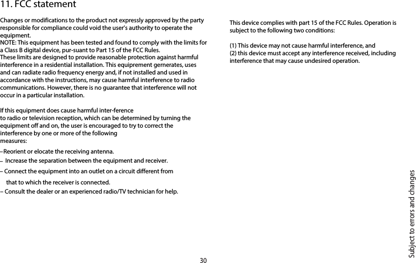 Changes or modifications to the product not expressly approved by the party responsible for compliance could void the user’s authority to operate the equipment.NOTE: This equipment has been tested and found to comply with the limits for a Class B digital device, pur-suant to Part 15 of the FCC Rules. These limits are designed to provide reasonable protection against harmful interference in a residential installation. This equiprement gernerates, uses and can radiate radio frequency energy and, if not installed and used in accordance with the instructions, may cause harmful interference to radio communications. However, there is no guarantee that interference will not occur in a particular installation. If this equipment does cause harmful inter-ferenceto radio or television reception, which can be determined by turning the equipment off and on, the user is encouraged to try to correct the interference by one or more of the followingmeasures:– Reorient or elocate the receiving antenna.– Increase the separation between the equipment and receiver.– Connect the equipment into an outlet on a circuit different fromthat to which the receiver is connected.– Consult the dealer or an experienced radio/TV technician for help.11. FCC statementSubject to errors and changes30This device complies with part 15 of the FCC Rules. Operation is subject to the following two conditions:(1) This device may not cause harmful interference, and (2) this device must accept any interference received, including interference that may cause undesired operation.