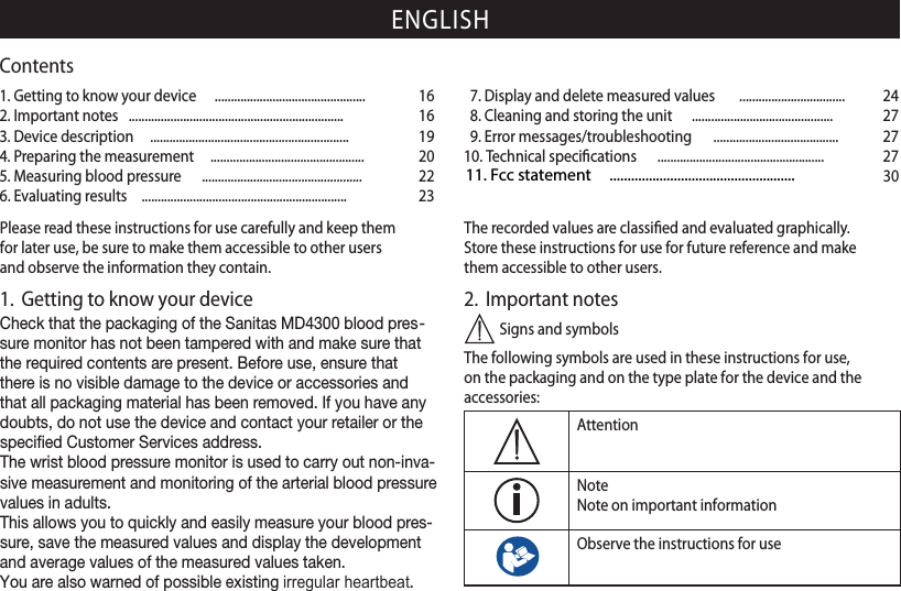 ENGLISHPlease read these instructions for use carefully and keep them for later use, be sure to make them accessible to other users and observe the information they contain.1.  Getting to know your deviceCheck that the packaging of the Sanitas MD4300 blood pres-sure monitor has not been tampered with and make sure that the required contents are present. Before use, ensure that there is no visible damage to the device or accessories and that all packaging material has been removed. If you have any doubts, do not use the device and contact your retailer or the specied Customer Services address.The wrist blood pressure monitor is used to carry out non-inva-sive measurement and monitoring of the arterial blood pressure values in adults.This allows you to quickly and easily measure your blood pres-sure, save the measured values and display the development and average values of the measured values taken.You are also warned of possible existing irregular heartbeat.The recorded values are classiﬁed and evaluated graphically.Store these instructions for use for future reference and make them accessible to other users.2.  Important notes Signs and symbolsThe following symbols are used in these instructions for use, on the packaging and on the type plate for the device and the accessories:AttentionNoteNote on important informationObserve the instructions for use1. Getting to know your device  ............................................... 162. Important notes  ................................................................... 163. Device description    .............................................................. 194. Preparing the measurement  ................................................ 205. Measuring blood pressure    .................................................. 226. Evaluating results  ................................................................ 237. Display and delete measured values   ................................. 248. Cleaning and storing the unit  ............................................ 279. Error messages/troubleshooting  ....................................... 2710. Technical speciﬁcations  .................................................... 27Contents 11. Fcc statement     .................................................... 30