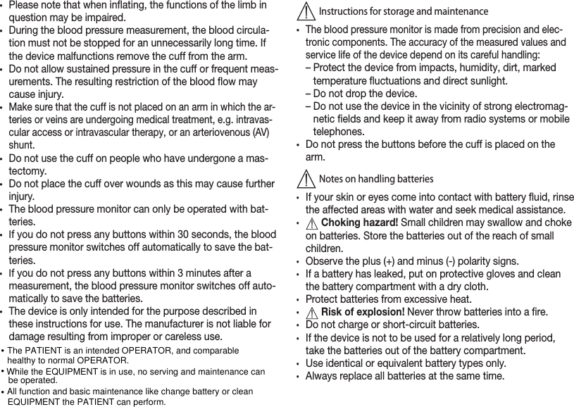 •Please note that when inating, the functions of the limb in question may be impaired.•During the blood pressure measurement, the blood circula-tion must not be stopped for an unnecessarily long time. If the device malfunctions remove the cuff from the arm.•Do not allow sustained pressure in the cuff or frequent meas-urements. The resulting restriction of the blood ow may cause injury.•Make sure that the cuff is not placed on an arm in which the ar-teries or veins are undergoing medical treatment, e.g. intravas-cular access or intravascular therapy, or an arteriovenous (AV) shunt.•Do not use the cuff on people who have undergone a mas-tectomy.•Do not place the cuff over wounds as this may cause further injury.•The blood pressure monitor can only be operated with bat-teries.•If you do not press any buttons within 30 seconds, the blood pressure monitor switches off automatically to save the bat-teries.•If you do not press any buttons within 3 minutes after a measurement, the blood pressure monitor switches off auto-matically to save the batteries.•The device is only intended for the purpose described in these instructions for use. The manufacturer is not liable for damage resulting from improper or careless use. Instructions for storage and maintenance•The blood pressure monitor is made from precision and elec-tronic components. The accuracy of the measured values and service life of the device depend on its careful handling: –  Protect the device from impacts, humidity, dirt, marked temperature uctuations and direct sunlight.–  Do not drop the device. –  Do not use the device in the vicinity of strong electromag-netic elds and keep it away from radio systems or mobile telephones. •Do not press the buttons before the cuff is placed on the arm.  Notes on handling batteries •If your skin or eyes come into contact with battery uid, rinse the affected areas with water and seek medical assistance.•Choking hazard! Small children may swallow and choke on batteries. Store the batteries out of the reach of small children.•Observe the plus (+) and minus (-) polarity signs.•If a battery has leaked, put on protective gloves and clean the battery compartment with a dry cloth.•Protect batteries from excessive heat.•Risk of explosion! Never throw batteries into a re.•Do not charge or short-circuit batteries.•If the device is not to be used for a relatively long period, take the batteries out of the battery compartment.•Use identical or equivalent battery types only. •Always replace all batteries at the same time.The PATIENT is an intended OPERATOR, and comparable healthy to normal OPERATOR.••While the EQUIPMENT is in use, no serving and maintenance can be operated.•All function and basic maintenance like change battery or clean EQUIPMENT the PATIENT can perform.