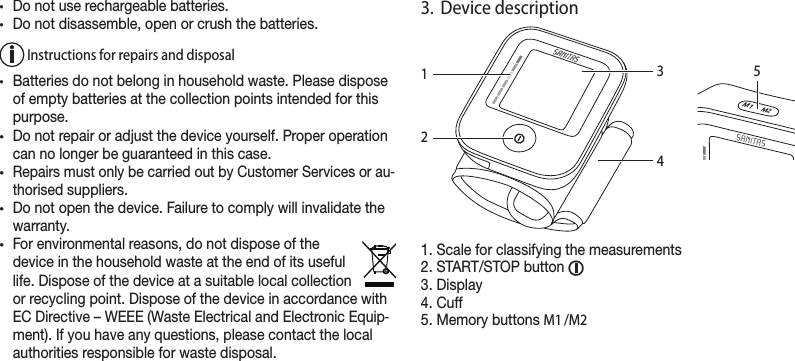 •Do not use rechargeable batteries.•Do not disassemble, open or crush the batteries. Instructions for repairs and disposal•Batteries do not belong in household waste. Please dispose of empty batteries at the collection points intended for this purpose.•Do not repair or adjust the device yourself. Proper operation can no longer be guaranteed in this case.•Repairs must only be carried out by Customer Services or au-thorised suppliers.•Do not open the device. Failure to comply will invalidate the warranty. •For environmental reasons, do not dispose of the device in the household waste at the end of its useful life. Dispose of the device at a suitable local collection or recycling point. Dispose of the device in accordance with EC Directive – WEEE (Waste Electrical and Electronic Equip-ment). If you have any questions, please contact the local authorities responsible for waste disposal.3.  Device description1. Scale for classifying the measurements2. START/STOP button 3. Display4. Cuff5. Memory buttons M1 /M2M1   M23421M1     M25